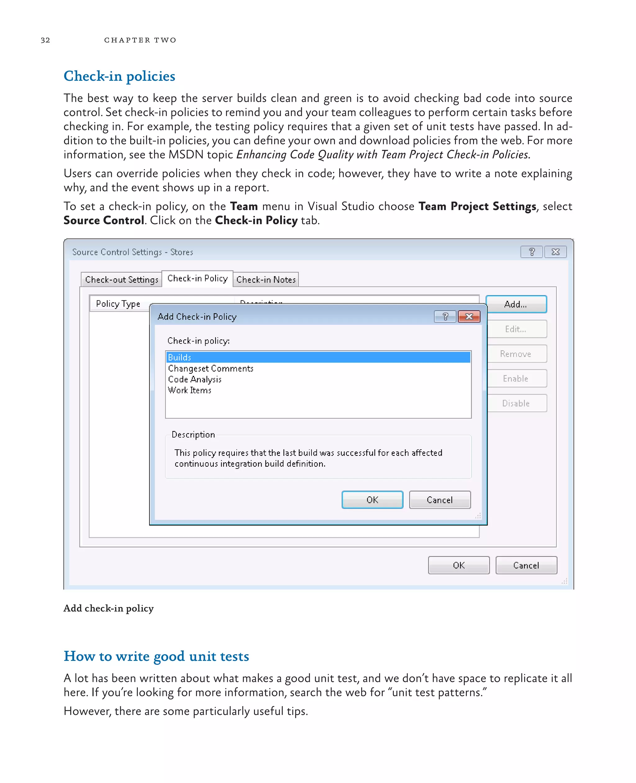 32 chapter two Check-in policies The best way to keep the server builds clean and green is to avoid checking bad code into source control. Set check-in policies to remind you and your team colleagues to perform certain tasks before checking in. For example, the testing policy requires that a given set of unit tests have passed. In ad- dition to the built-in policies, you can define your own and download policies from the web. For more information, see the MSDN topic Enhancing Code Quality with Team Project Check-in Policies. Users can override policies when they check in code; however, they have to write a note explaining why, and the event shows up in a report. To set a check-in policy, on the Team menu in Visual Studio choose Team Project Settings, select Source Control. Click on the Check-in Policy tab. Add check-in policy How to write good unit tests A lot has been written about what makes a good unit test, and we don’t have space to replicate it all here. If you’re looking for more information, search the web for “unit test patterns.” However, there are some particularly useful tips. 