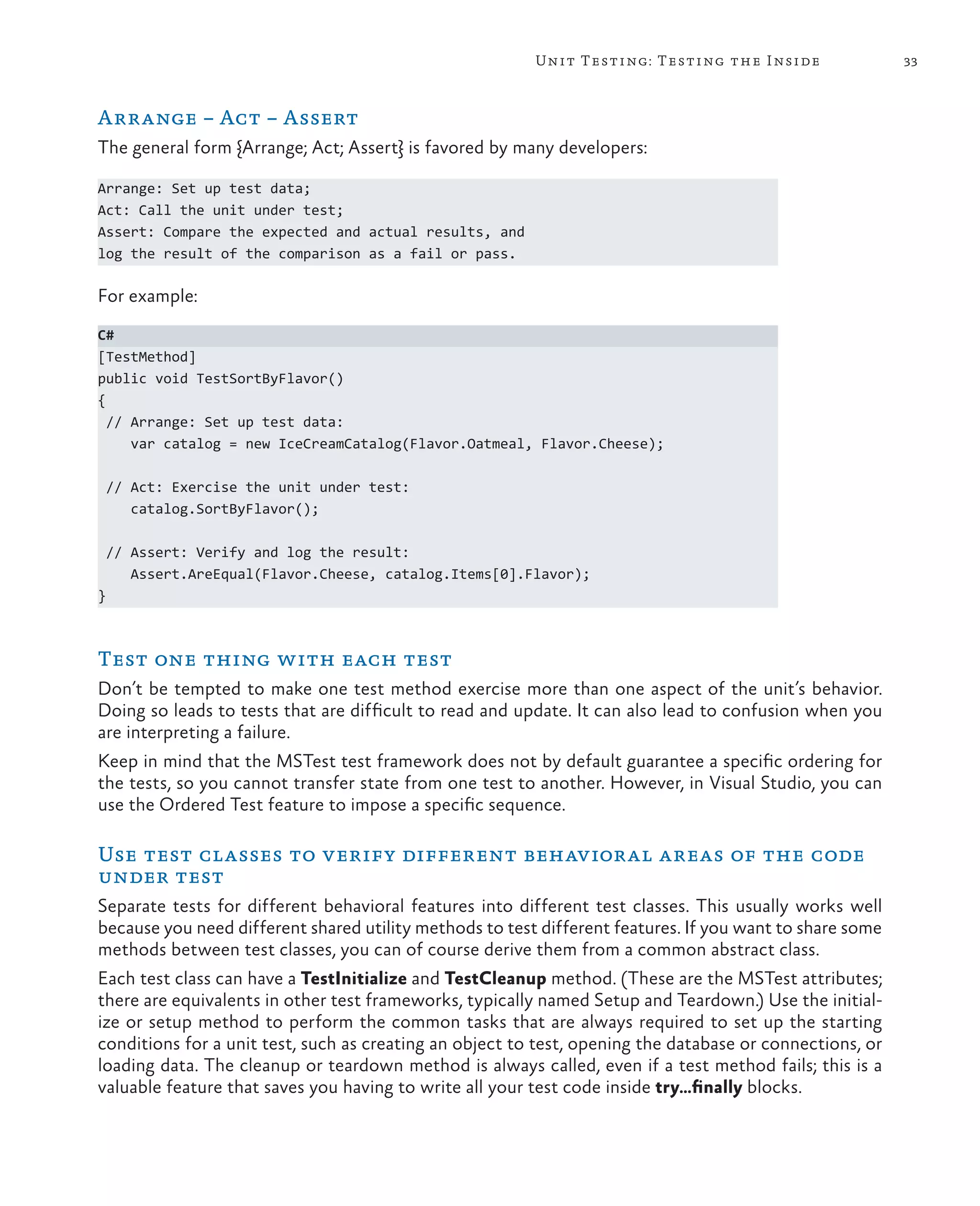 33Unit Testing: Testing the Inside Arrange – Act – Assert The general form {Arrange; Act; Assert} is favored by many developers: Arrange: Set up test data; Act: Call the unit under test; Assert: Compare the expected and actual results, and log the result of the comparison as a fail or pass. For example: C# [TestMethod] public void TestSortByFlavor() { // Arrange: Set up test data: var catalog = new IceCreamCatalog(Flavor.Oatmeal, Flavor.Cheese); // Act: Exercise the unit under test: catalog.SortByFlavor(); // Assert: Verify and log the result: Assert.AreEqual(Flavor.Cheese, catalog.Items[0].Flavor); } Test one thing with each test Don’t be tempted to make one test method exercise more than one aspect of the unit’s behavior. Doing so leads to tests that are difficult to read and update. It can also lead to confusion when you are interpreting a failure. Keep in mind that the MSTest test framework does not by default guarantee a specific ordering for the tests, so you cannot transfer state from one test to another. However, in Visual Studio, you can use the Ordered Test feature to impose a specific sequence. Use test classes to verify different behavioral areas of the code under test Separate tests for different behavioral features into different test classes. This usually works well because you need different shared utility methods to test different features. If you want to share some methods between test classes, you can of course derive them from a common abstract class. Each test class can have a TestInitialize and TestCleanup method. (These are the MSTest attributes; there are equivalents in other test frameworks, typically named Setup and Teardown.) Use the initial- ize or setup method to perform the common tasks that are always required to set up the starting conditions for a unit test, such as creating an object to test, opening the database or connections, or loading data. The cleanup or teardown method is always called, even if a test method fails; this is a valuable feature that saves you having to write all your test code inside try…finally blocks. 