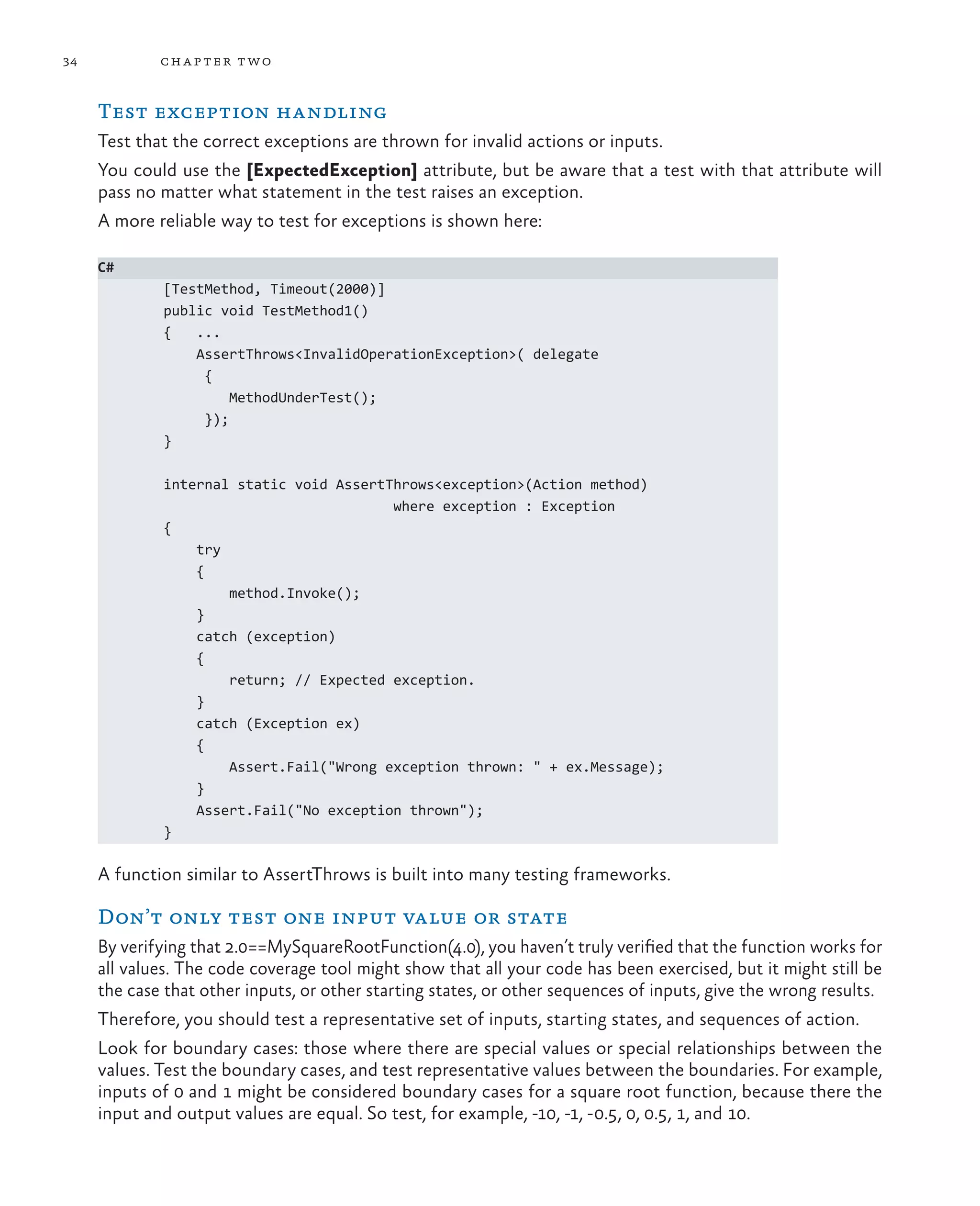 34 chapter two Test exception handling Test that the correct exceptions are thrown for invalid actions or inputs. You could use the [ExpectedException] attribute, but be aware that a test with that attribute will pass no matter what statement in the test raises an exception. A more reliable way to test for exceptions is shown here: C# [TestMethod, Timeout(2000)] public void TestMethod1() { ... AssertThrows<InvalidOperationException>( delegate { MethodUnderTest(); }); } internal static void AssertThrows<exception>(Action method) where exception : Exception { try { method.Invoke(); } catch (exception) { return; // Expected exception. } catch (Exception ex) { Assert.Fail("Wrong exception thrown: " + ex.Message); } Assert.Fail("No exception thrown"); } A function similar to AssertThrows is built into many testing frameworks. Don’t only test one input value or state By verifying that 2.0==MySquareRootFunction(4.0), you haven’t truly verified that the function works for all values. The code coverage tool might show that all your code has been exercised, but it might still be the case that other inputs, or other starting states, or other sequences of inputs, give the wrong results. Therefore, you should test a representative set of inputs, starting states, and sequences of action. Look for boundary cases: those where there are special values or special relationships between the values. Test the boundary cases, and test representative values between the boundaries. For example, inputs of 0 and 1 might be considered boundary cases for a square root function, because there the input and output values are equal. So test, for example, -10, -1, -0.5, 0, 0.5, 1, and 10. 
