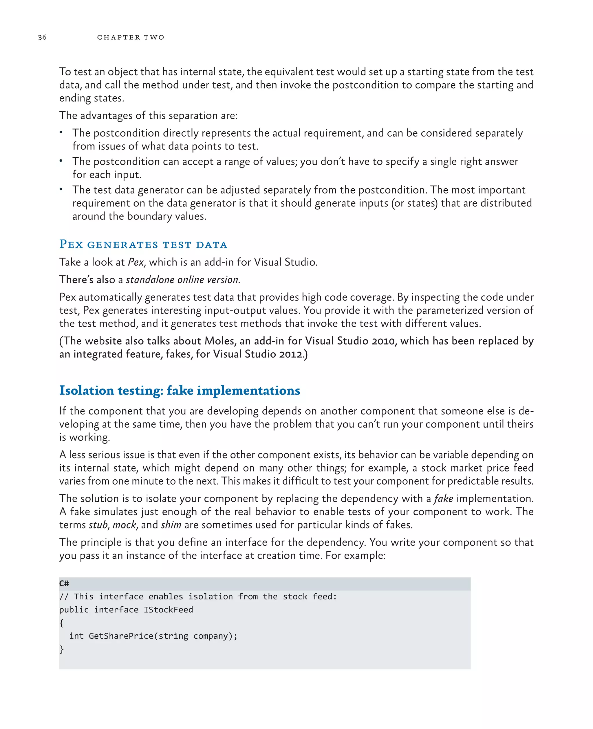 36 chapter two To test an object that has internal state, the equivalent test would set up a starting state from the test data, and call the method under test, and then invoke the postcondition to compare the starting and ending states. The advantages of this separation are: • The postcondition directly represents the actual requirement, and can be considered separately from issues of what data points to test. • The postcondition can accept a range of values; you don’t have to specify a single right answer for each input. • The test data generator can be adjusted separately from the postcondition. The most important requirement on the data generator is that it should generate inputs (or states) that are distributed around the boundary values. Pex generates test data Take a look at Pex, which is an add-in for Visual Studio. There’s also a standalone online version. Pex automatically generates test data that provides high code coverage. By inspecting the code under test, Pex generates interesting input-output values. You provide it with the parameterized version of the test method, and it generates test methods that invoke the test with different values. (The website also talks about Moles, an add-in for Visual Studio 2010, which has been replaced by an integrated feature, fakes, for Visual Studio 2012.) Isolation testing: fake implementations If the component that you are developing depends on another component that someone else is de- veloping at the same time, then you have the problem that you can’t run your component until theirs is working. A less serious issue is that even if the other component exists, its behavior can be variable depending on its internal state, which might depend on many other things; for example, a stock market price feed varies from one minute to the next. This makes it difficult to test your component for predictable results. The solution is to isolate your component by replacing the dependency with a fake implementation. A fake simulates just enough of the real behavior to enable tests of your component to work. The terms stub, mock, and shim are sometimes used for particular kinds of fakes. The principle is that you define an interface for the dependency. You write your component so that you pass it an instance of the interface at creation time. For example: C# // This interface enables isolation from the stock feed: public interface IStockFeed { int GetSharePrice(string company); } 