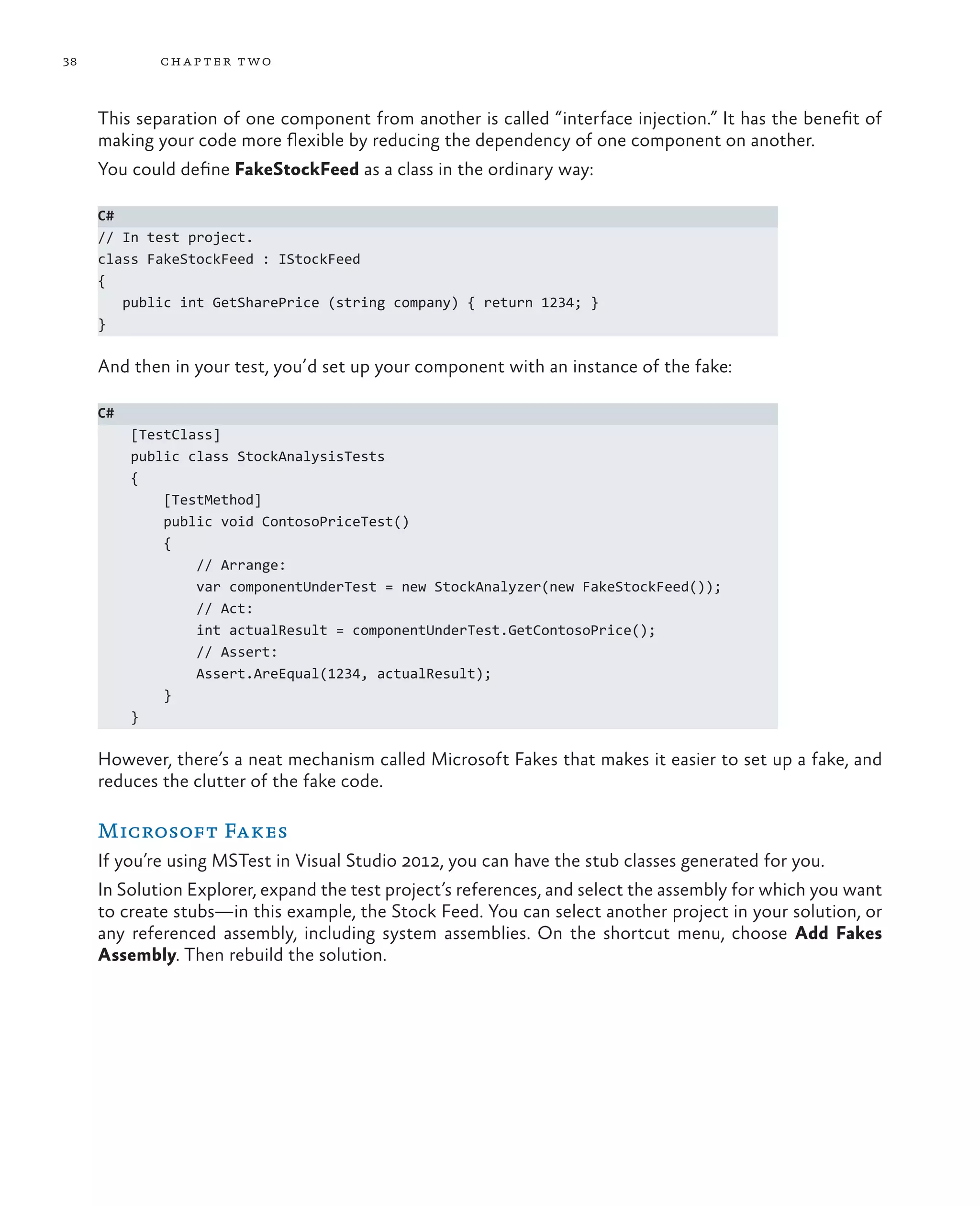 38 chapter two This separation of one component from another is called “interface injection.” It has the benefit of making your code more flexible by reducing the dependency of one component on another. You could define FakeStockFeed as a class in the ordinary way: C# // In test project. class FakeStockFeed : IStockFeed { public int GetSharePrice (string company) { return 1234; } } And then in your test, you’d set up your component with an instance of the fake: C# [TestClass] public class StockAnalysisTests { [TestMethod] public void ContosoPriceTest() { // Arrange: var componentUnderTest = new StockAnalyzer(new FakeStockFeed()); // Act: int actualResult = componentUnderTest.GetContosoPrice(); // Assert: Assert.AreEqual(1234, actualResult); } } However, there’s a neat mechanism called Microsoft Fakes that makes it easier to set up a fake, and reduces the clutter of the fake code. Microsoft Fakes If you’re using MSTest in Visual Studio 2012, you can have the stub classes generated for you. In Solution Explorer, expand the test project’s references, and select the assembly for which you want to create stubs—in this example, the Stock Feed. You can select another project in your solution, or any referenced assembly, including system assemblies. On the shortcut menu, choose Add Fakes Assembly. Then rebuild the solution. 