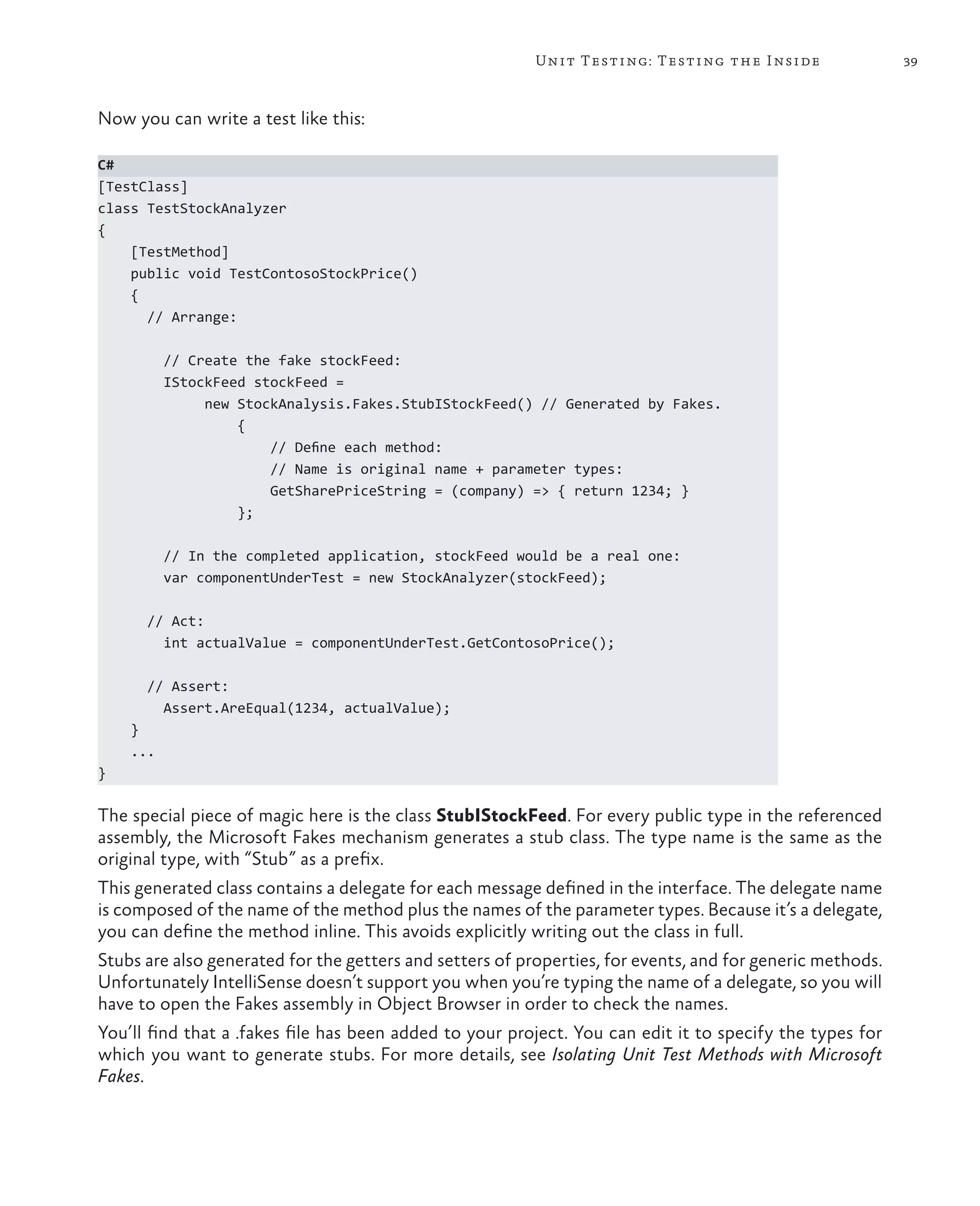 39Unit Testing: Testing the Inside Now you can write a test like this: C# [TestClass] class TestStockAnalyzer { [TestMethod] public void TestContosoStockPrice() { // Arrange: // Create the fake stockFeed: IStockFeed stockFeed = new StockAnalysis.Fakes.StubIStockFeed() // Generated by Fakes. { // Define each method: // Name is original name + parameter types: GetSharePriceString = (company) => { return 1234; } }; // In the completed application, stockFeed would be a real one: var componentUnderTest = new StockAnalyzer(stockFeed); // Act: int actualValue = componentUnderTest.GetContosoPrice(); // Assert: Assert.AreEqual(1234, actualValue); } ... } The special piece of magic here is the class StubIStockFeed. For every public type in the referenced assembly, the Microsoft Fakes mechanism generates a stub class. The type name is the same as the original type, with “Stub” as a prefix. This generated class contains a delegate for each message defined in the interface. The delegate name is composed of the name of the method plus the names of the parameter types. Because it’s a delegate, you can define the method inline. This avoids explicitly writing out the class in full. Stubs are also generated for the getters and setters of properties, for events, and for generic methods. Unfortunately IntelliSense doesn’t support you when you’re typing the name of a delegate, so you will have to open the Fakes assembly in Object Browser in order to check the names. You’ll find that a .fakes file has been added to your project. You can edit it to specify the types for which you want to generate stubs. For more details, see Isolating Unit Test Methods with Microsoft Fakes. 