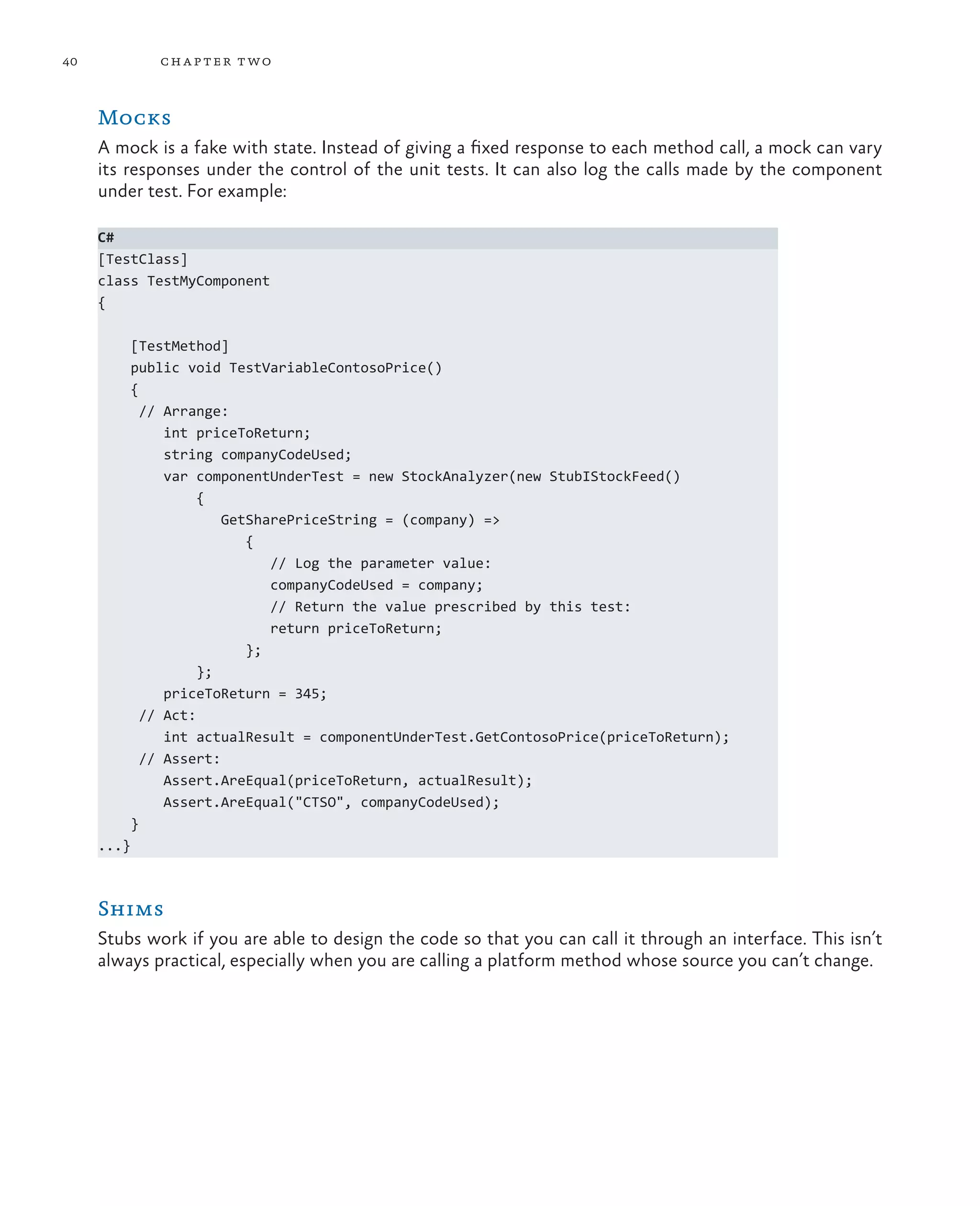 40 chapter two Mocks A mock is a fake with state. Instead of giving a fixed response to each method call, a mock can vary its responses under the control of the unit tests. It can also log the calls made by the component under test. For example: C# [TestClass] class TestMyComponent { [TestMethod] public void TestVariableContosoPrice() { // Arrange: int priceToReturn; string companyCodeUsed; var componentUnderTest = new StockAnalyzer(new StubIStockFeed() { GetSharePriceString = (company) => { // Log the parameter value: companyCodeUsed = company; // Return the value prescribed by this test: return priceToReturn; }; }; priceToReturn = 345; // Act: int actualResult = componentUnderTest.GetContosoPrice(priceToReturn); // Assert: Assert.AreEqual(priceToReturn, actualResult); Assert.AreEqual("CTSO", companyCodeUsed); } ...} Shims Stubs work if you are able to design the code so that you can call it through an interface. This isn’t always practical, especially when you are calling a platform method whose source you can’t change. 