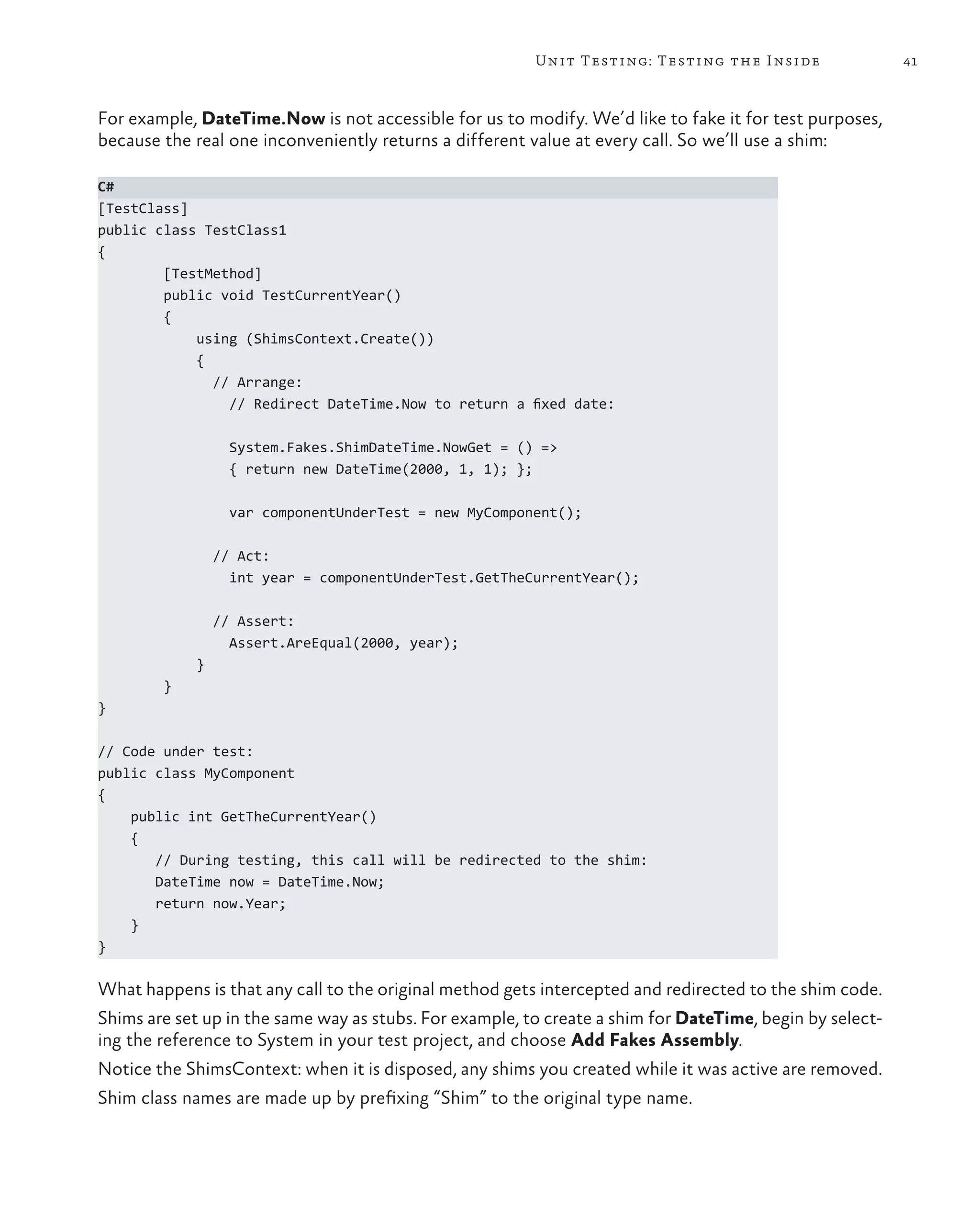 41Unit Testing: Testing the Inside For example, DateTime.Now is not accessible for us to modify. We’d like to fake it for test purposes, because the real one inconveniently returns a different value at every call. So we’ll use a shim: C# [TestClass] public class TestClass1 { [TestMethod] public void TestCurrentYear() { using (ShimsContext.Create()) { // Arrange: // Redirect DateTime.Now to return a fixed date: System.Fakes.ShimDateTime.NowGet = () => { return new DateTime(2000, 1, 1); }; var componentUnderTest = new MyComponent(); // Act: int year = componentUnderTest.GetTheCurrentYear(); // Assert: Assert.AreEqual(2000, year); } } } // Code under test: public class MyComponent { public int GetTheCurrentYear() { // During testing, this call will be redirected to the shim: DateTime now = DateTime.Now; return now.Year; } } What happens is that any call to the original method gets intercepted and redirected to the shim code. Shims are set up in the same way as stubs. For example, to create a shim for DateTime, begin by select- ing the reference to System in your test project, and choose Add Fakes Assembly. Notice the ShimsContext: when it is disposed, any shims you created while it was active are removed. Shim class names are made up by prefixing “Shim” to the original type name. 