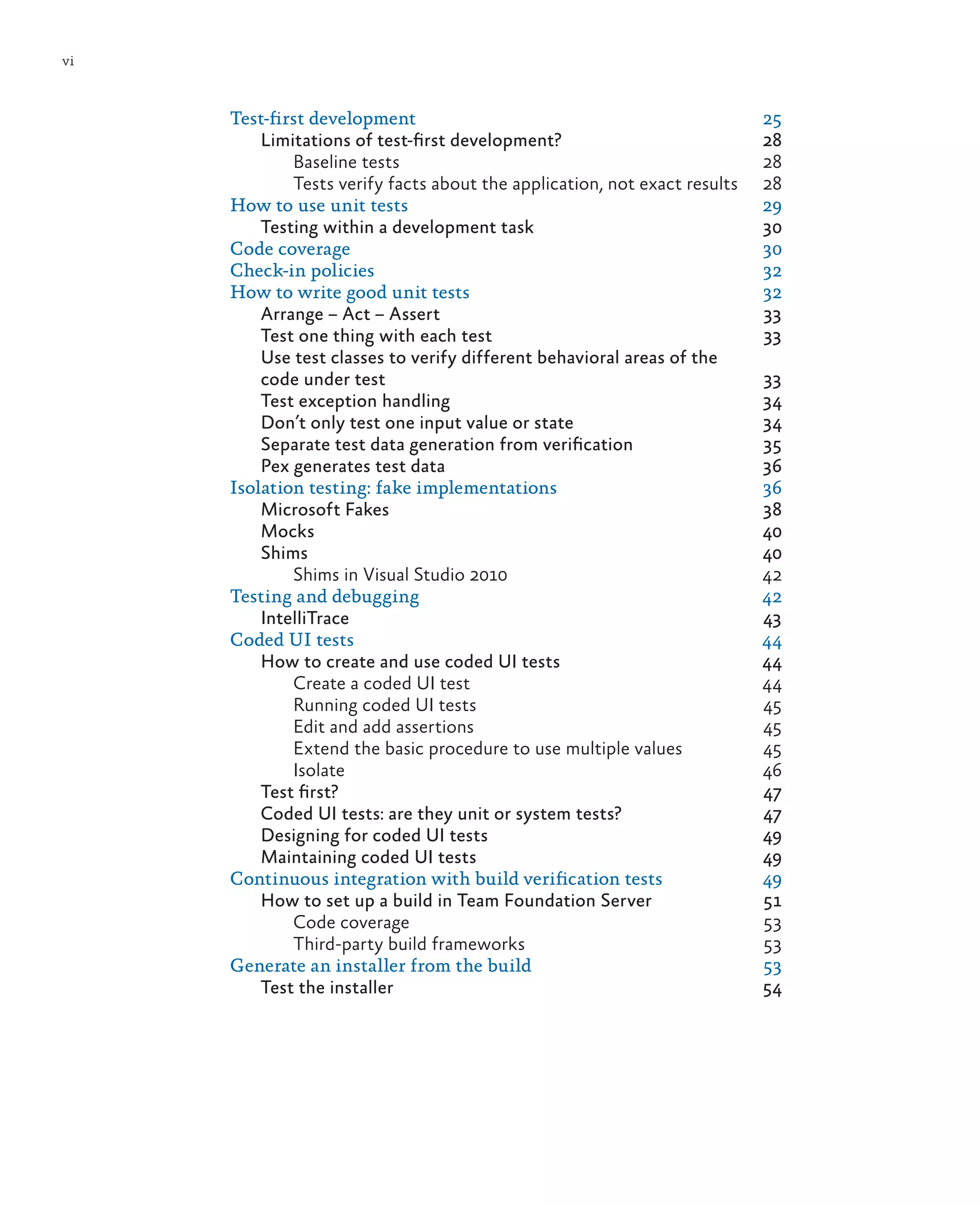vi Test-first development 25 Limitations of test-first development? 28 Baseline tests 28 Tests verify facts about the application, not exact results 28 How to use unit tests 29 Testing within a development task 30 Code coverage 30 Check-in policies 32 How to write good unit tests 32 Arrange – Act – Assert 33 Test one thing with each test 33 Use test classes to verify different behavioral areas of the code under test 33 Test exception handling 34 Don’t only test one input value or state 34 Separate test data generation from verification 35 Pex generates test data 36 Isolation testing: fake implementations 36 Microsoft Fakes 38 Mocks	40 Shims	40 Shims in Visual Studio 2010 42 Testing and debugging 42 IntelliTrace	43 Coded UI tests 44 How to create and use coded UI tests 44 Create a coded UI test 44 Running coded UI tests 45 Edit and add assertions 45 Extend the basic procedure to use multiple values 45 Isolate	46 Test first? 47 Coded UI tests: are they unit or system tests? 47 Designing for coded UI tests 49 Maintaining coded UI tests 49 Continuous integration with build verification tests 49 How to set up a build in Team Foundation Server 51 Code coverage 53 Third-party build frameworks 53 Generate an installer from the build 53 Test the installer 54 