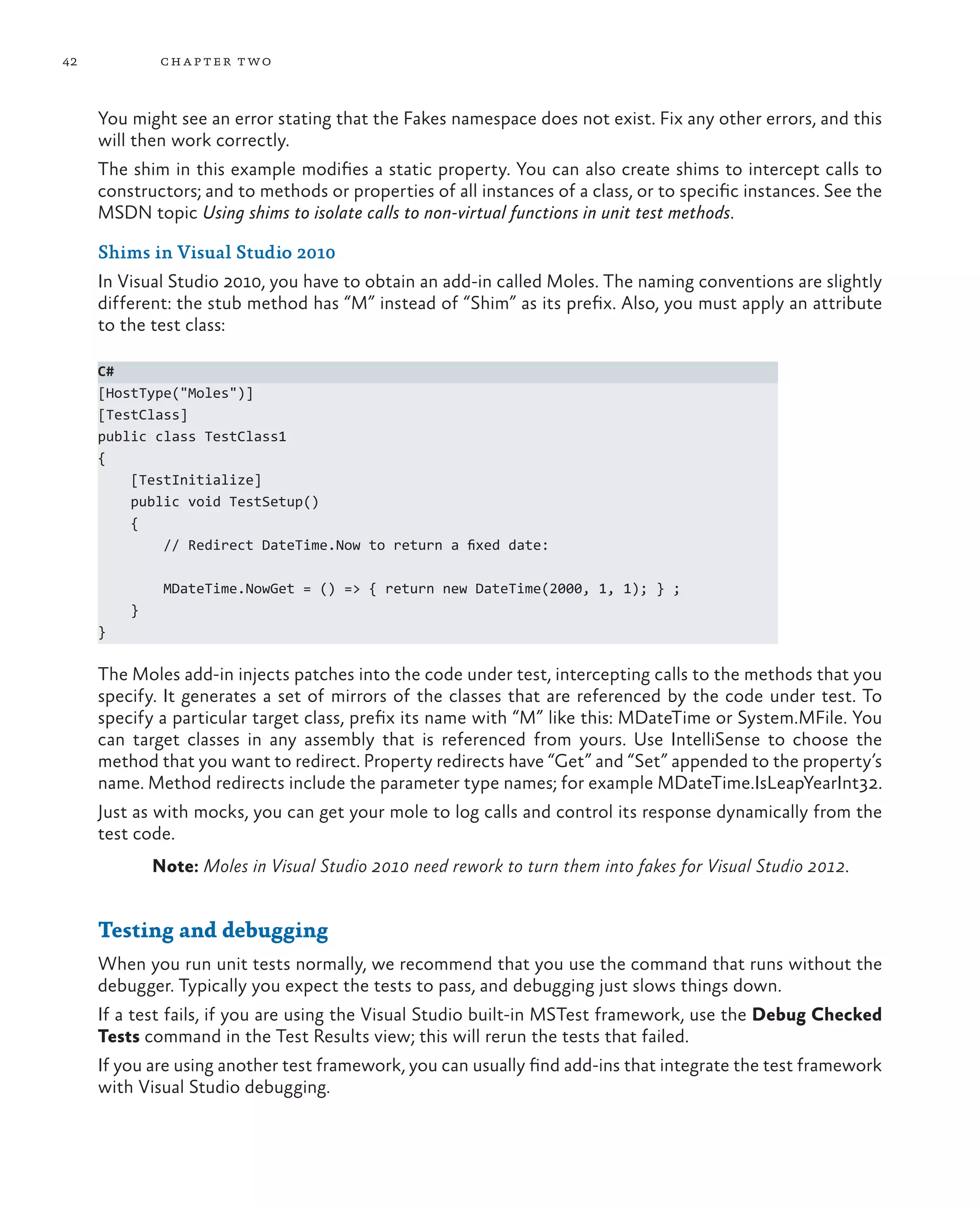 42 chapter two You might see an error stating that the Fakes namespace does not exist. Fix any other errors, and this will then work correctly. The shim in this example modifies a static property. You can also create shims to intercept calls to constructors; and to methods or properties of all instances of a class, or to specific instances. See the MSDN topic Using shims to isolate calls to non-virtual functions in unit test methods. Shims in Visual Studio 2010 In Visual Studio 2010, you have to obtain an add-in called Moles. The naming conventions are slightly different: the stub method has “M” instead of “Shim” as its prefix. Also, you must apply an attribute to the test class: C# [HostType("Moles")] [TestClass] public class TestClass1 { [TestInitialize] public void TestSetup() { // Redirect DateTime.Now to return a fixed date: MDateTime.NowGet = () => { return new DateTime(2000, 1, 1); } ; } } The Moles add-in injects patches into the code under test, intercepting calls to the methods that you specify. It generates a set of mirrors of the classes that are referenced by the code under test. To specify a particular target class, prefix its name with “M” like this: MDateTime or System.MFile. You can target classes in any assembly that is referenced from yours. Use IntelliSense to choose the method that you want to redirect. Property redirects have “Get” and “Set” appended to the property’s name. Method redirects include the parameter type names; for example MDateTime.IsLeapYearInt32. Just as with mocks, you can get your mole to log calls and control its response dynamically from the test code. Note: Moles in Visual Studio 2010 need rework to turn them into fakes for Visual Studio 2012. Testing and debugging When you run unit tests normally, we recommend that you use the command that runs without the debugger. Typically you expect the tests to pass, and debugging just slows things down. If a test fails, if you are using the Visual Studio built-in MSTest framework, use the Debug Checked Tests command in the Test Results view; this will rerun the tests that failed. If you are using another test framework, you can usually find add-ins that integrate the test framework with Visual Studio debugging. 