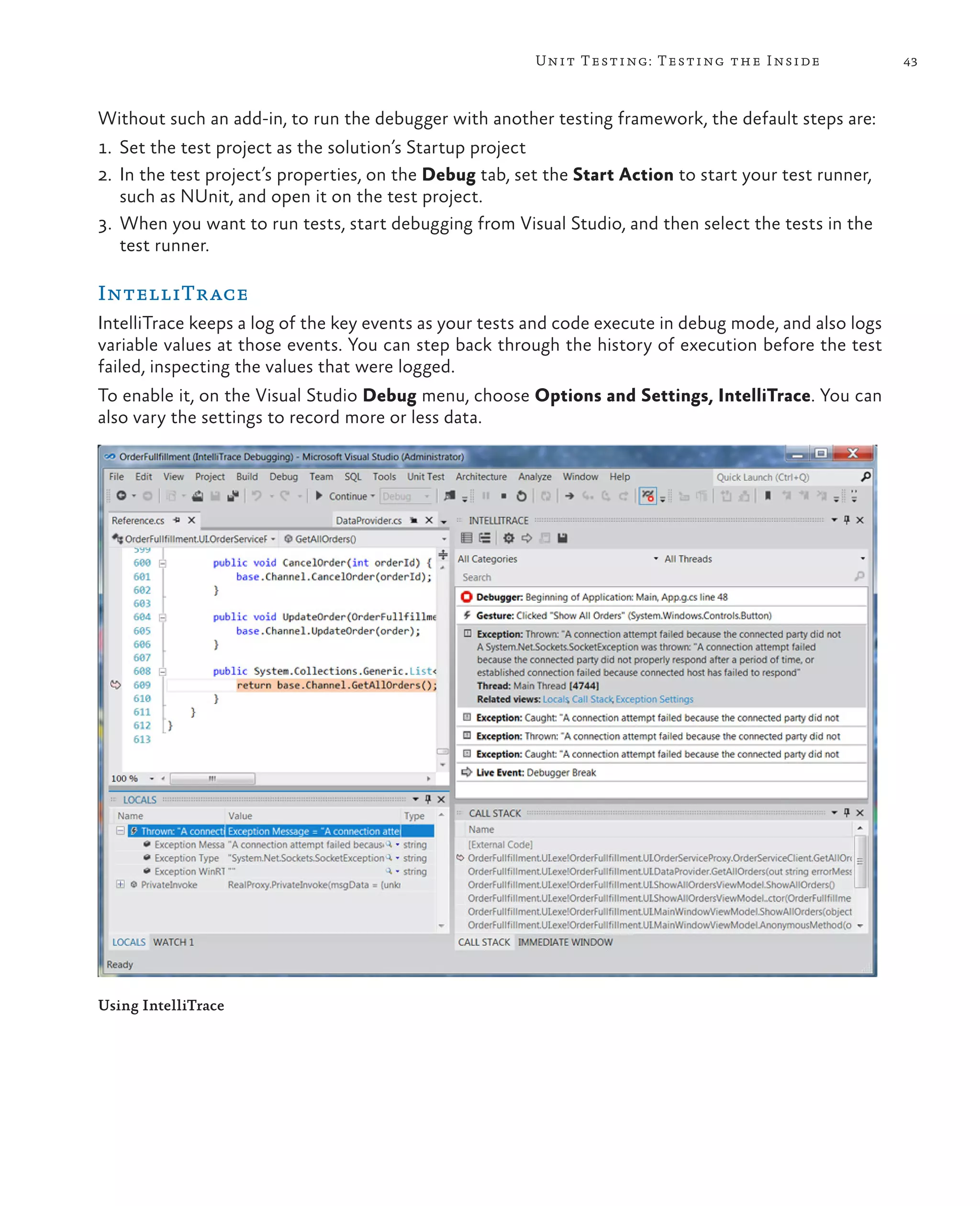 43Unit Testing: Testing the Inside Without such an add-in, to run the debugger with another testing framework, the default steps are: 1. Set the test project as the solution’s Startup project 2. In the test project’s properties, on the Debug tab, set the Start Action to start your test runner, such as NUnit, and open it on the test project. 3. When you want to run tests, start debugging from Visual Studio, and then select the tests in the test runner. IntelliTrace IntelliTrace keeps a log of the key events as your tests and code execute in debug mode, and also logs variable values at those events. You can step back through the history of execution before the test failed, inspecting the values that were logged. To enable it, on the Visual Studio Debug menu, choose Options and Settings, IntelliTrace. You can also vary the settings to record more or less data. Using IntelliTrace 