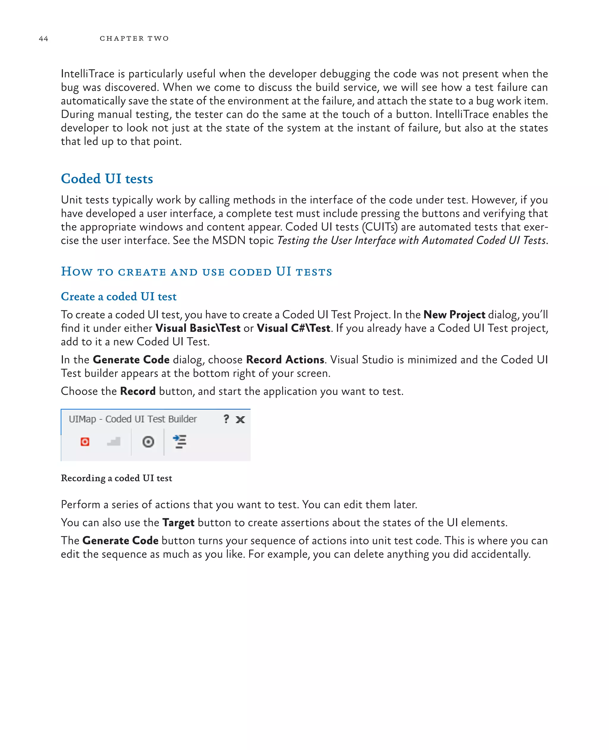 44 chapter two IntelliTrace is particularly useful when the developer debugging the code was not present when the bug was discovered. When we come to discuss the build service, we will see how a test failure can automatically save the state of the environment at the failure, and attach the state to a bug work item. During manual testing, the tester can do the same at the touch of a button. IntelliTrace enables the developer to look not just at the state of the system at the instant of failure, but also at the states that led up to that point. Coded UI tests Unit tests typically work by calling methods in the interface of the code under test. However, if you have developed a user interface, a complete test must include pressing the buttons and verifying that the appropriate windows and content appear. Coded UI tests (CUITs) are automated tests that exer- cise the user interface. See the MSDN topic Testing the User Interface with Automated Coded UI Tests. How to create and use coded UI tests Create a coded UI test To create a coded UI test, you have to create a Coded UI Test Project. In the New Project dialog, you’ll find it under either Visual BasicTest or Visual C#Test. If you already have a Coded UI Test project, add to it a new Coded UI Test. In the Generate Code dialog, choose Record Actions. Visual Studio is minimized and the Coded UI Test builder appears at the bottom right of your screen. Choose the Record button, and start the application you want to test. Recording a coded UI test Perform a series of actions that you want to test. You can edit them later. You can also use the Target button to create assertions about the states of the UI elements. The Generate Code button turns your sequence of actions into unit test code. This is where you can edit the sequence as much as you like. For example, you can delete anything you did accidentally. 
