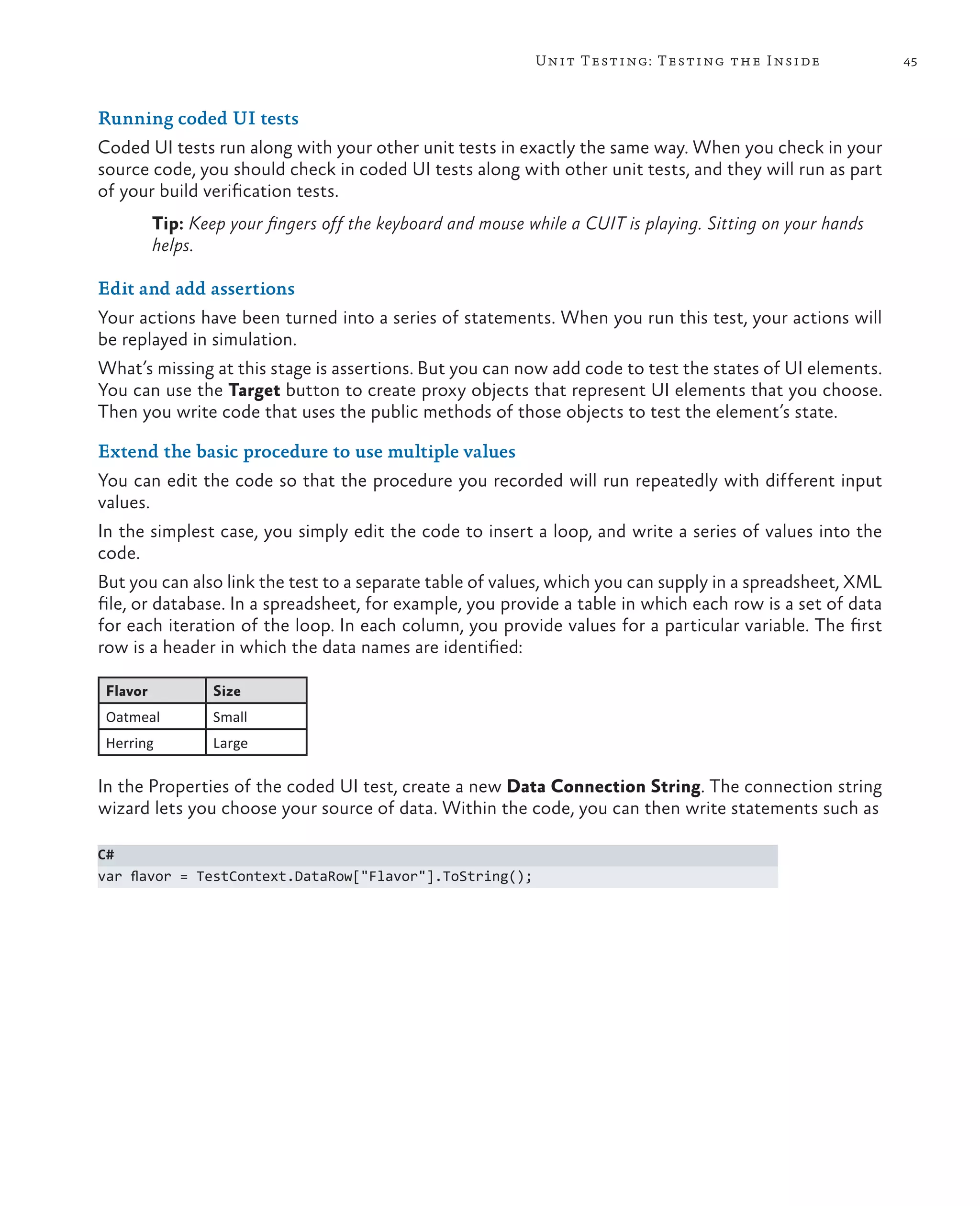 45Unit Testing: Testing the Inside Running coded UI tests Coded UI tests run along with your other unit tests in exactly the same way. When you check in your source code, you should check in coded UI tests along with other unit tests, and they will run as part of your build verification tests. Tip: Keep your fingers off the keyboard and mouse while a CUIT is playing. Sitting on your hands helps. Edit and add assertions Your actions have been turned into a series of statements. When you run this test, your actions will be replayed in simulation. What’s missing at this stage is assertions. But you can now add code to test the states of UI elements. You can use the Target button to create proxy objects that represent UI elements that you choose. Then you write code that uses the public methods of those objects to test the element’s state. Extend the basic procedure to use multiple values You can edit the code so that the procedure you recorded will run repeatedly with different input values. In the simplest case, you simply edit the code to insert a loop, and write a series of values into the code. But you can also link the test to a separate table of values, which you can supply in a spreadsheet, XML file, or database. In a spreadsheet, for example, you provide a table in which each row is a set of data for each iteration of the loop. In each column, you provide values for a particular variable. The first row is a header in which the data names are identified: Flavor Size Oatmeal Small Herring Large In the Properties of the coded UI test, create a new Data Connection String. The connection string wizard lets you choose your source of data. Within the code, you can then write statements such as C# var flavor = TestContext.DataRow["Flavor"].ToString(); 