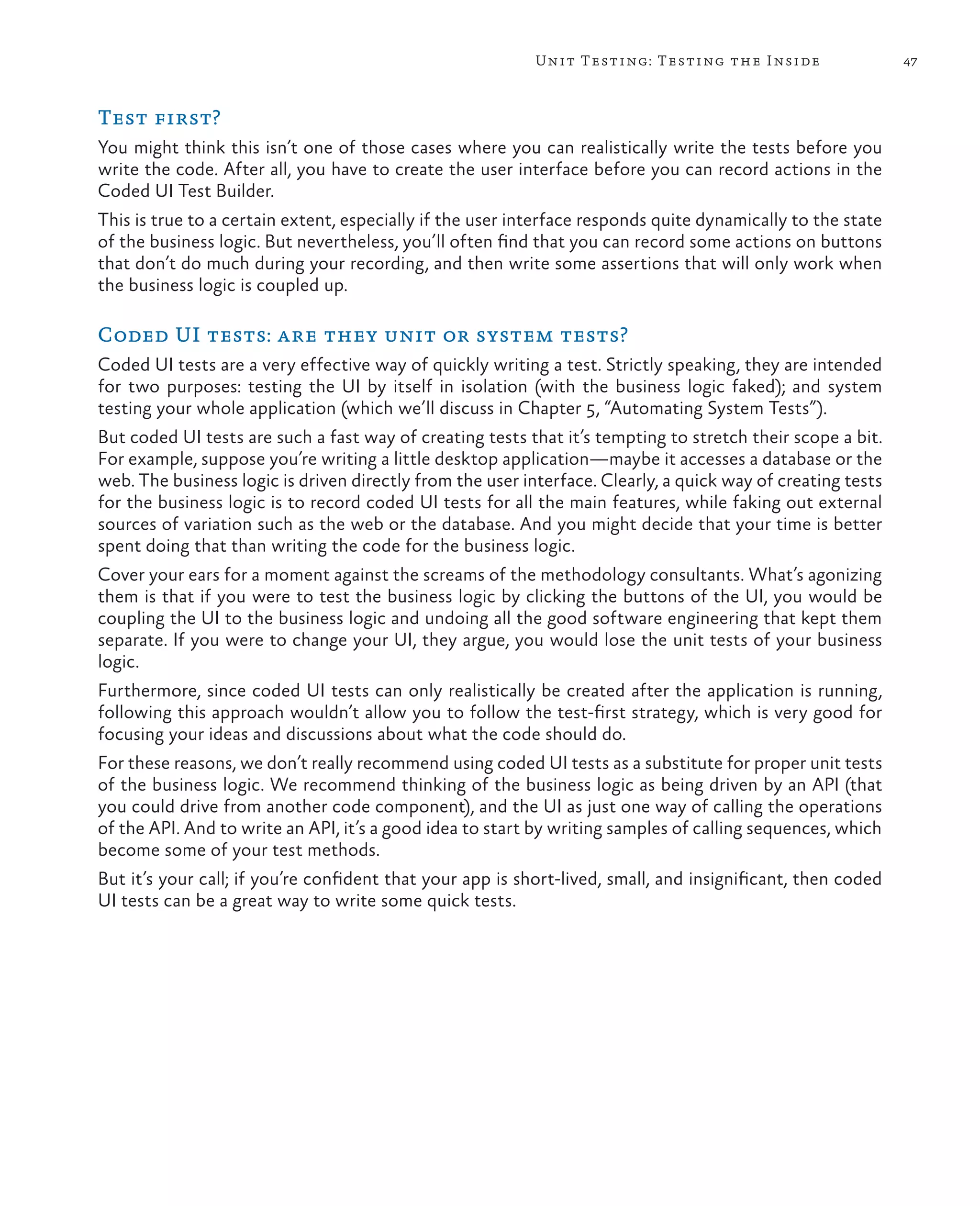 47Unit Testing: Testing the Inside Test first? You might think this isn’t one of those cases where you can realistically write the tests before you write the code. After all, you have to create the user interface before you can record actions in the Coded UI Test Builder. This is true to a certain extent, especially if the user interface responds quite dynamically to the state of the business logic. But nevertheless, you’ll often find that you can record some actions on buttons that don’t do much during your recording, and then write some assertions that will only work when the business logic is coupled up. Coded UI tests: are they unit or system tests? Coded UI tests are a very effective way of quickly writing a test. Strictly speaking, they are intended for two purposes: testing the UI by itself in isolation (with the business logic faked); and system testing your whole application (which we’ll discuss in Chapter 5, “Automating System Tests”). But coded UI tests are such a fast way of creating tests that it’s tempting to stretch their scope a bit. For example, suppose you’re writing a little desktop application—maybe it accesses a database or the web. The business logic is driven directly from the user interface. Clearly, a quick way of creating tests for the business logic is to record coded UI tests for all the main features, while faking out external sources of variation such as the web or the database. And you might decide that your time is better spent doing that than writing the code for the business logic. Cover your ears for a moment against the screams of the methodology consultants. What’s agonizing them is that if you were to test the business logic by clicking the buttons of the UI, you would be coupling the UI to the business logic and undoing all the good software engineering that kept them separate. If you were to change your UI, they argue, you would lose the unit tests of your business logic. Furthermore, since coded UI tests can only realistically be created after the application is running, following this approach wouldn’t allow you to follow the test-first strategy, which is very good for focusing your ideas and discussions about what the code should do. For these reasons, we don’t really recommend using coded UI tests as a substitute for proper unit tests of the business logic. We recommend thinking of the business logic as being driven by an API (that you could drive from another code component), and the UI as just one way of calling the operations of the API. And to write an API, it’s a good idea to start by writing samples of calling sequences, which become some of your test methods. But it’s your call; if you’re confident that your app is short-lived, small, and insignificant, then coded UI tests can be a great way to write some quick tests. 