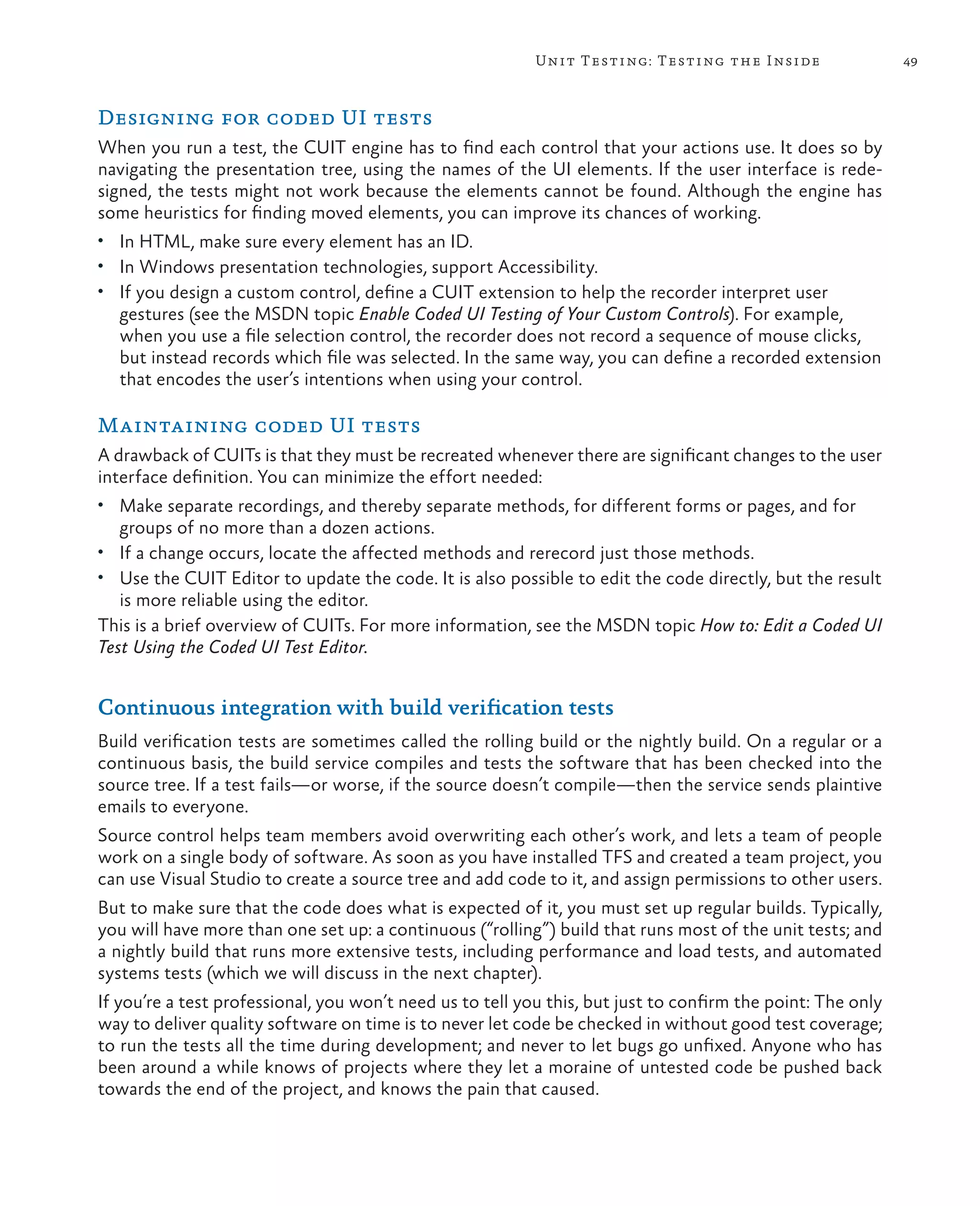 49Unit Testing: Testing the Inside Designing for coded UI tests When you run a test, the CUIT engine has to find each control that your actions use. It does so by navigating the presentation tree, using the names of the UI elements. If the user interface is rede- signed, the tests might not work because the elements cannot be found. Although the engine has some heuristics for finding moved elements, you can improve its chances of working. • In HTML, make sure every element has an ID. • In Windows presentation technologies, support Accessibility. • If you design a custom control, define a CUIT extension to help the recorder interpret user gestures (see the MSDN topic Enable Coded UI Testing of Your Custom Controls). For example, when you use a file selection control, the recorder does not record a sequence of mouse clicks, but instead records which file was selected. In the same way, you can define a recorded extension that encodes the user’s intentions when using your control. Maintaining coded UI tests A drawback of CUITs is that they must be recreated whenever there are significant changes to the user interface definition. You can minimize the effort needed: • Make separate recordings, and thereby separate methods, for different forms or pages, and for groups of no more than a dozen actions. • If a change occurs, locate the affected methods and rerecord just those methods. • Use the CUIT Editor to update the code. It is also possible to edit the code directly, but the result is more reliable using the editor. This is a brief overview of CUITs. For more information, see the MSDN topic How to: Edit a Coded UI Test Using the Coded UI Test Editor. Continuous integration with build verification tests Build verification tests are sometimes called the rolling build or the nightly build. On a regular or a continuous basis, the build service compiles and tests the software that has been checked into the source tree. If a test fails—or worse, if the source doesn’t compile—then the service sends plaintive emails to everyone. Source control helps team members avoid overwriting each other’s work, and lets a team of people work on a single body of software. As soon as you have installed TFS and created a team project, you can use Visual Studio to create a source tree and add code to it, and assign permissions to other users. But to make sure that the code does what is expected of it, you must set up regular builds. Typically, you will have more than one set up: a continuous (“rolling”) build that runs most of the unit tests; and a nightly build that runs more extensive tests, including performance and load tests, and automated systems tests (which we will discuss in the next chapter). If you’re a test professional, you won’t need us to tell you this, but just to confirm the point: The only way to deliver quality software on time is to never let code be checked in without good test coverage; to run the tests all the time during development; and never to let bugs go unfixed. Anyone who has been around a while knows of projects where they let a moraine of untested code be pushed back towards the end of the project, and knows the pain that caused. 