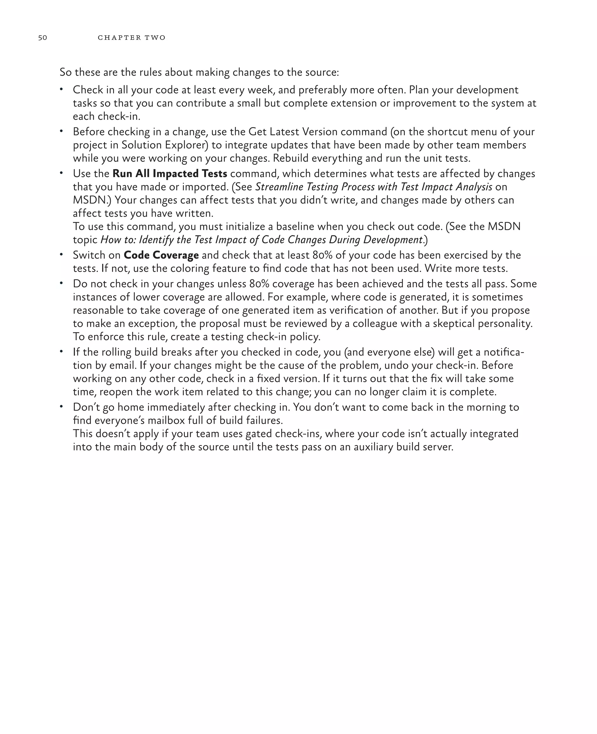 50 chapter two So these are the rules about making changes to the source: • Check in all your code at least every week, and preferably more often. Plan your development tasks so that you can contribute a small but complete extension or improvement to the system at each check-in. • Before checking in a change, use the Get Latest Version command (on the shortcut menu of your project in Solution Explorer) to integrate updates that have been made by other team members while you were working on your changes. Rebuild everything and run the unit tests. • Use the Run All Impacted Tests command, which determines what tests are affected by changes that you have made or imported. (See Streamline Testing Process with Test Impact Analysis on MSDN.) Your changes can affect tests that you didn’t write, and changes made by others can affect tests you have written. To use this command, you must initialize a baseline when you check out code. (See the MSDN topic How to: Identify the Test Impact of Code Changes During Development.) • Switch on Code Coverage and check that at least 80% of your code has been exercised by the tests. If not, use the coloring feature to find code that has not been used. Write more tests. • Do not check in your changes unless 80% coverage has been achieved and the tests all pass. Some instances of lower coverage are allowed. For example, where code is generated, it is sometimes reasonable to take coverage of one generated item as verification of another. But if you propose to make an exception, the proposal must be reviewed by a colleague with a skeptical personality. To enforce this rule, create a testing check-in policy. • If the rolling build breaks after you checked in code, you (and everyone else) will get a notifica- tion by email. If your changes might be the cause of the problem, undo your check-in. Before working on any other code, check in a fixed version. If it turns out that the fix will take some time, reopen the work item related to this change; you can no longer claim it is complete. • Don’t go home immediately after checking in. You don’t want to come back in the morning to find everyone’s mailbox full of build failures. This doesn’t apply if your team uses gated check-ins, where your code isn’t actually integrated into the main body of the source until the tests pass on an auxiliary build server. 