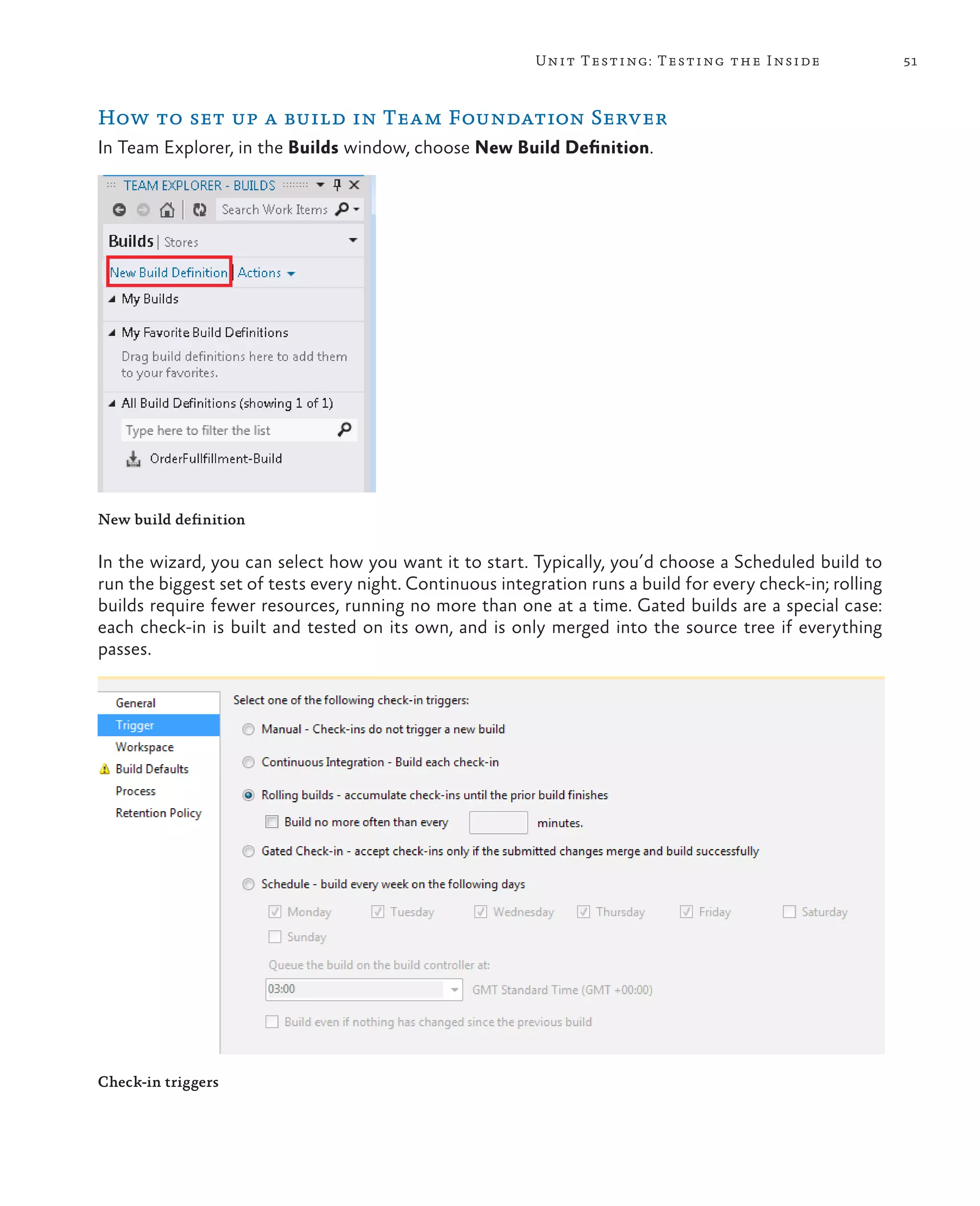 51Unit Testing: Testing the Inside How to set up a build in Team Foundation Server In Team Explorer, in the Builds window, choose New Build Definition. New build definition In the wizard, you can select how you want it to start. Typically, you’d choose a Scheduled build to run the biggest set of tests every night. Continuous integration runs a build for every check-in; rolling builds require fewer resources, running no more than one at a time. Gated builds are a special case: each check-in is built and tested on its own, and is only merged into the source tree if everything passes. Check-in triggers 