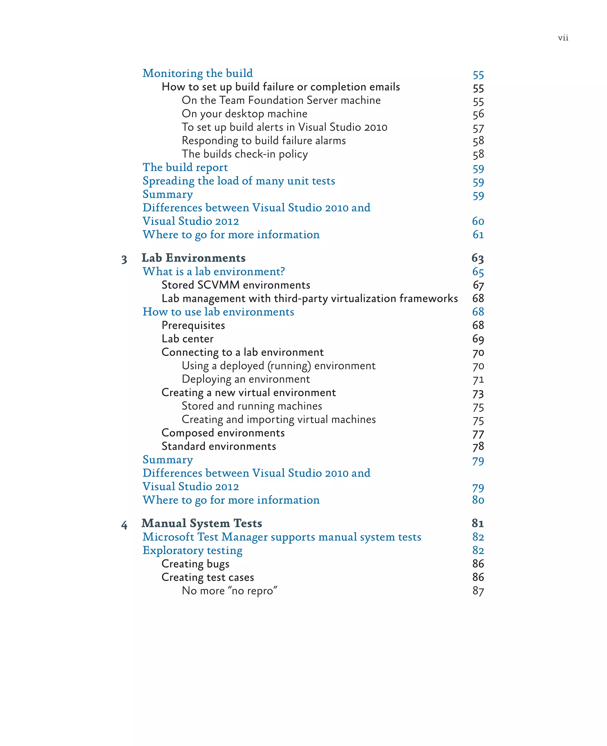 vii Monitoring the build 55 How to set up build failure or completion emails 55 On the Team Foundation Server machine 55 On your desktop machine 56 To set up build alerts in Visual Studio 2010 57 Responding to build failure alarms 58 The builds check-in policy 58 The build report 59 Spreading the load of many unit tests 59 Summary	59 Differences between Visual Studio 2010 and Visual Studio 2012 60 Where to go for more information 61 3 Lab Environments 63 What is a lab environment? 65 Stored SCVMM environments 67 Lab management with third-party virtualization frameworks 68 How to use lab environments 68 Prerequisites	68 Lab center 69 Connecting to a lab environment 70 Using a deployed (running) environment 70 Deploying an environment 71 Creating a new virtual environment 73 Stored and running machines 75 Creating and importing virtual machines 75 Composed environments 77 Standard environments 78 Summary	79 Differences between Visual Studio 2010 and Visual Studio 2012 79 Where to go for more information 80 4 Manual System Tests 81 Microsoft Test Manager supports manual system tests 82 Exploratory testing 82 Creating bugs 86 Creating test cases 86 No more “no repro” 87 