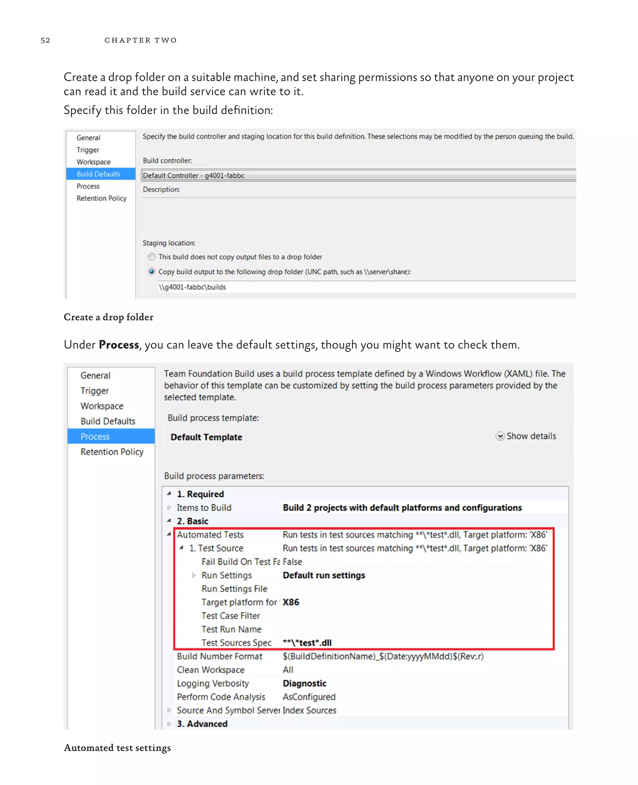 52 chapter two Create a drop folder on a suitable machine, and set sharing permissions so that anyone on your project can read it and the build service can write to it. Specify this folder in the build definition: Create a drop folder Under Process, you can leave the default settings, though you might want to check them. Automated test settings 