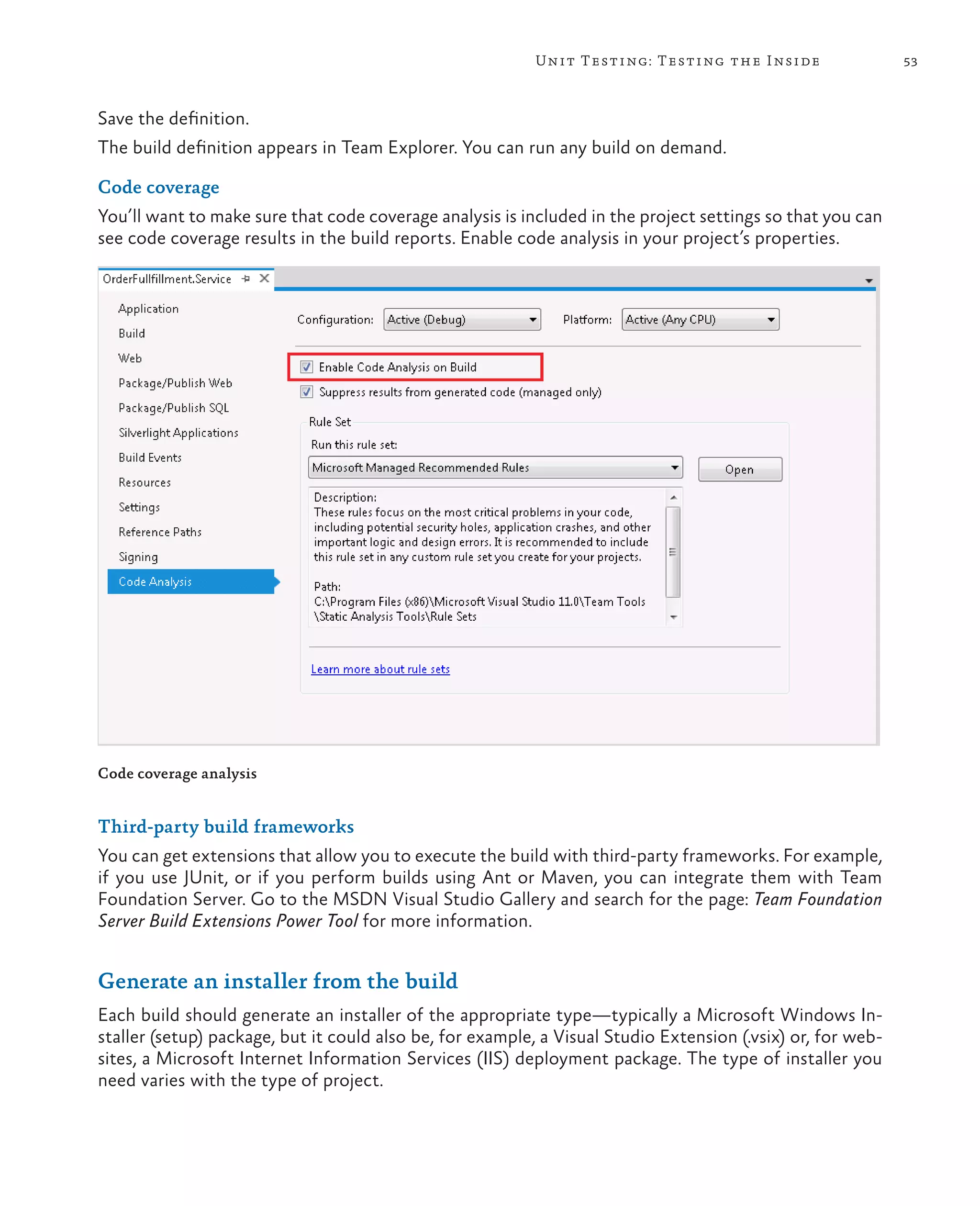 53Unit Testing: Testing the Inside Save the definition. The build definition appears in Team Explorer. You can run any build on demand. Code coverage You’ll want to make sure that code coverage analysis is included in the project settings so that you can see code coverage results in the build reports. Enable code analysis in your project’s properties. Code coverage analysis Third-party build frameworks You can get extensions that allow you to execute the build with third-party frameworks. For example, if you use JUnit, or if you perform builds using Ant or Maven, you can integrate them with Team Foundation Server. Go to the MSDN Visual Studio Gallery and search for the page: Team Foundation Server Build Extensions Power Tool for more information. Generate an installer from the build Each build should generate an installer of the appropriate type—typically a Microsoft Windows In- staller (setup) package, but it could also be, for example, a Visual Studio Extension (.vsix) or, for web- sites, a Microsoft Internet Information Services (IIS) deployment package. The type of installer you need varies with the type of project. 