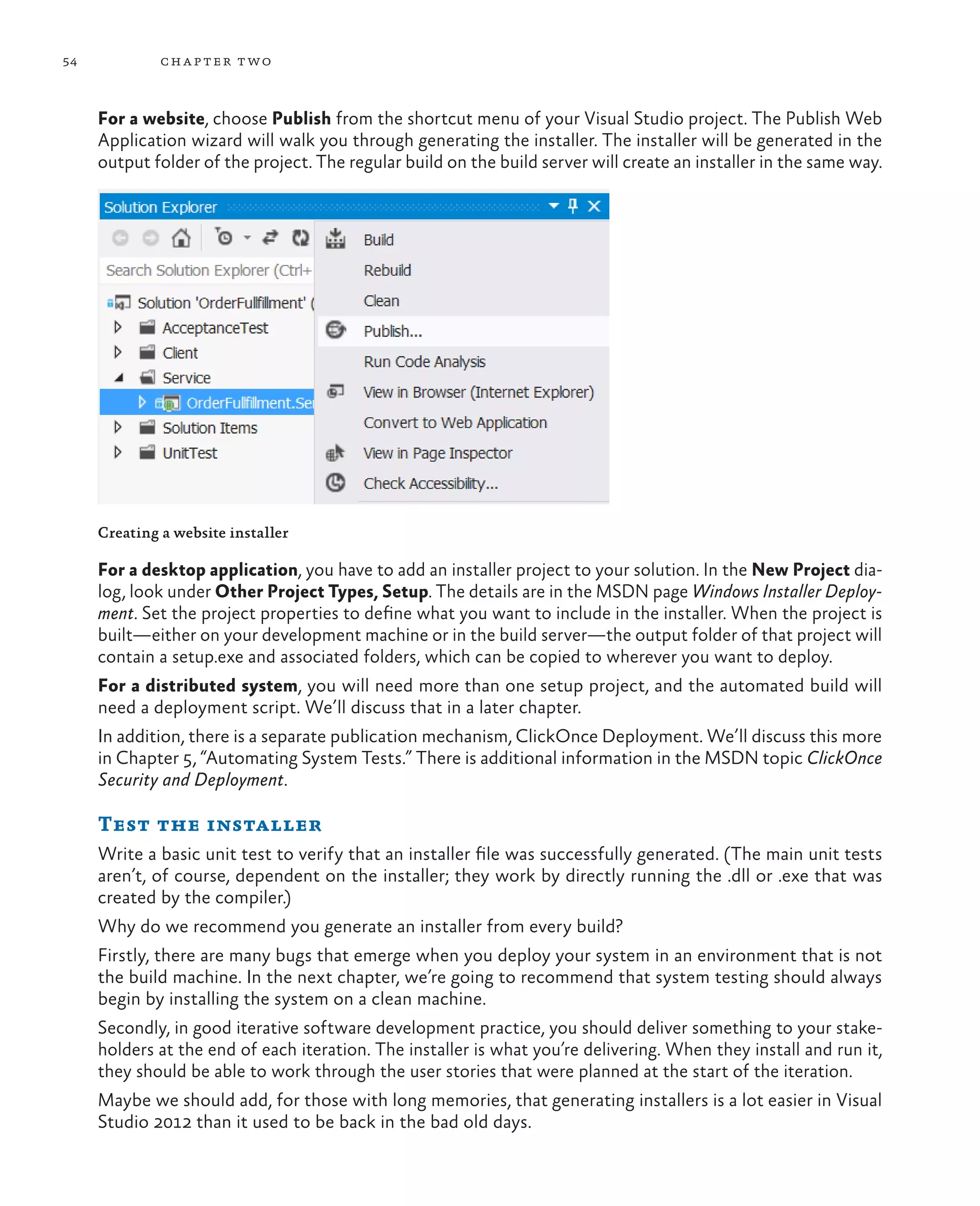54 chapter two For a website, choose Publish from the shortcut menu of your Visual Studio project. The Publish Web Application wizard will walk you through generating the installer. The installer will be generated in the output folder of the project. The regular build on the build server will create an installer in the same way. Creating a website installer For a desktop application, you have to add an installer project to your solution. In the New Project dia- log, look under Other Project Types, Setup. The details are in the MSDN page Windows Installer Deploy- ment. Set the project properties to define what you want to include in the installer. When the project is built—either on your development machine or in the build server—the output folder of that project will contain a setup.exe and associated folders, which can be copied to wherever you want to deploy. For a distributed system, you will need more than one setup project, and the automated build will need a deployment script. We’ll discuss that in a later chapter. In addition, there is a separate publication mechanism, ClickOnce Deployment. We’ll discuss this more in Chapter 5, “Automating System Tests.” There is additional information in the MSDN topic ClickOnce Security and Deployment. Test the installer Write a basic unit test to verify that an installer file was successfully generated. (The main unit tests aren’t, of course, dependent on the installer; they work by directly running the .dll or .exe that was created by the compiler.) Why do we recommend you generate an installer from every build? Firstly, there are many bugs that emerge when you deploy your system in an environment that is not the build machine. In the next chapter, we’re going to recommend that system testing should always begin by installing the system on a clean machine. Secondly, in good iterative software development practice, you should deliver something to your stake- holders at the end of each iteration. The installer is what you’re delivering. When they install and run it, they should be able to work through the user stories that were planned at the start of the iteration. Maybe we should add, for those with long memories, that generating installers is a lot easier in Visual Studio 2012 than it used to be back in the bad old days. 
