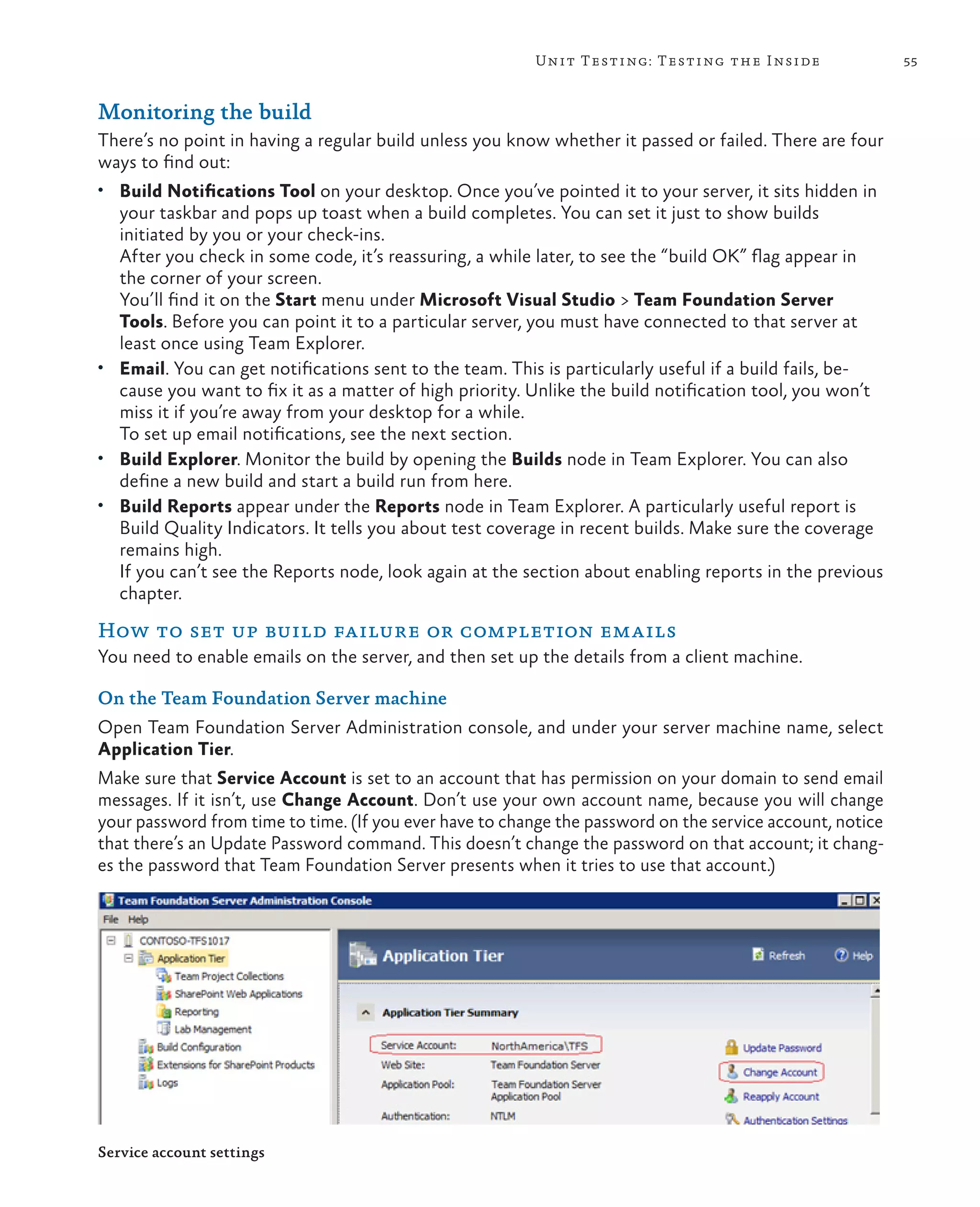 55Unit Testing: Testing the Inside Monitoring the build There’s no point in having a regular build unless you know whether it passed or failed. There are four ways to find out: • Build Notifications Tool on your desktop. Once you’ve pointed it to your server, it sits hidden in your taskbar and pops up toast when a build completes. You can set it just to show builds initiated by you or your check-ins. After you check in some code, it’s reassuring, a while later, to see the “build OK” flag appear in the corner of your screen. You’ll find it on the Start menu under Microsoft Visual Studio > Team Foundation Server Tools. Before you can point it to a particular server, you must have connected to that server at least once using Team Explorer. • Email. You can get notifications sent to the team. This is particularly useful if a build fails, be- cause you want to fix it as a matter of high priority. Unlike the build notification tool, you won’t miss it if you’re away from your desktop for a while. To set up email notifications, see the next section. • Build Explorer. Monitor the build by opening the Builds node in Team Explorer. You can also define a new build and start a build run from here. • Build Reports appear under the Reports node in Team Explorer. A particularly useful report is Build Quality Indicators. It tells you about test coverage in recent builds. Make sure the coverage remains high. If you can’t see the Reports node, look again at the section about enabling reports in the previous chapter. How to set up build failure or completion emails You need to enable emails on the server, and then set up the details from a client machine. On the Team Foundation Server machine Open Team Foundation Server Administration console, and under your server machine name, select Application Tier. Make sure that Service Account is set to an account that has permission on your domain to send email messages. If it isn’t, use Change Account. Don’t use your own account name, because you will change your password from time to time. (If you ever have to change the password on the service account, notice that there’s an Update Password command. This doesn’t change the password on that account; it chang- es the password that Team Foundation Server presents when it tries to use that account.) Service account settings 