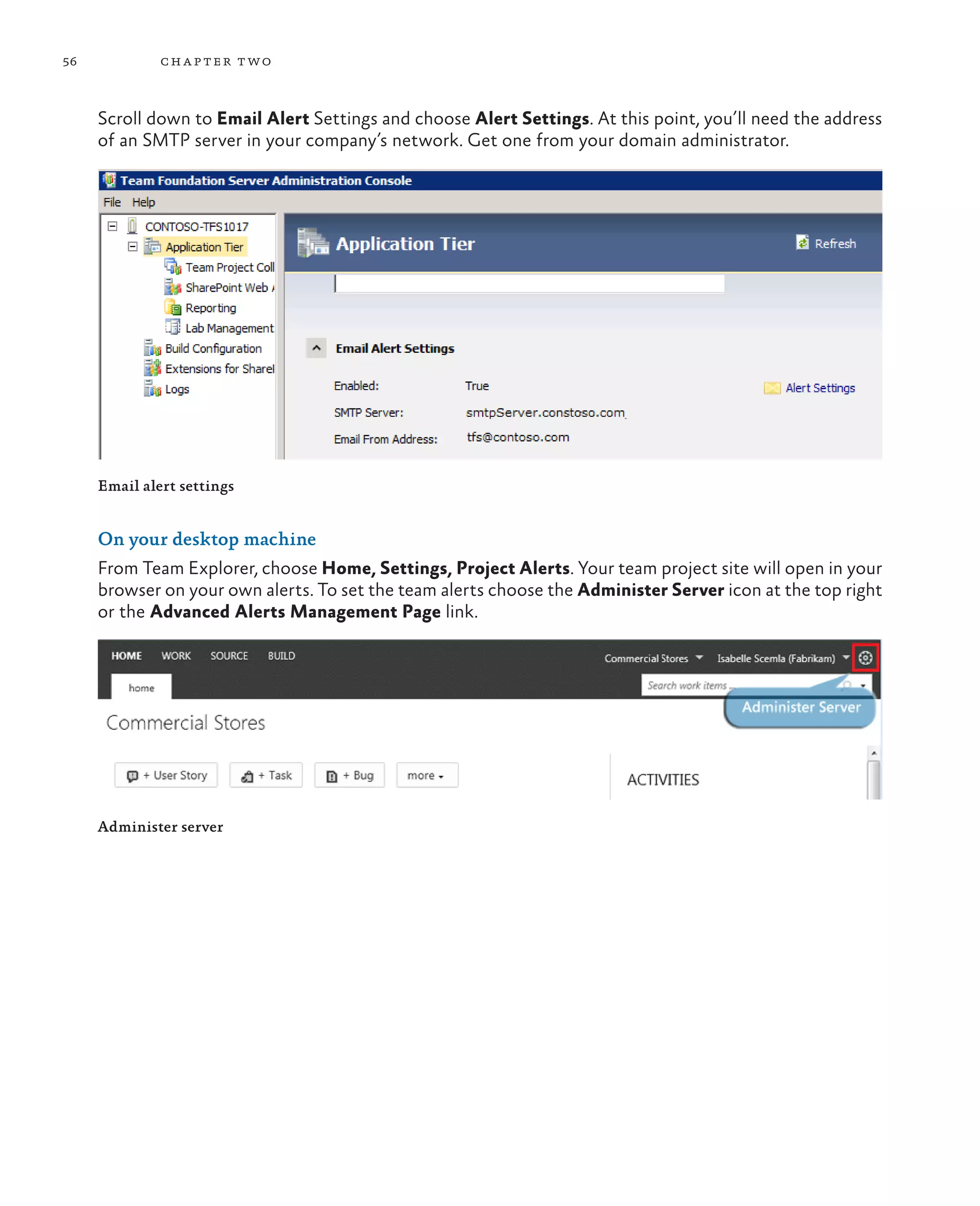 56 chapter two Scroll down to Email Alert Settings and choose Alert Settings. At this point, you’ll need the address of an SMTP server in your company’s network. Get one from your domain administrator. Email alert settings On your desktop machine From Team Explorer, choose Home, Settings, Project Alerts. Your team project site will open in your browser on your own alerts. To set the team alerts choose the Administer Server icon at the top right or the Advanced Alerts Management Page link. Administer server 