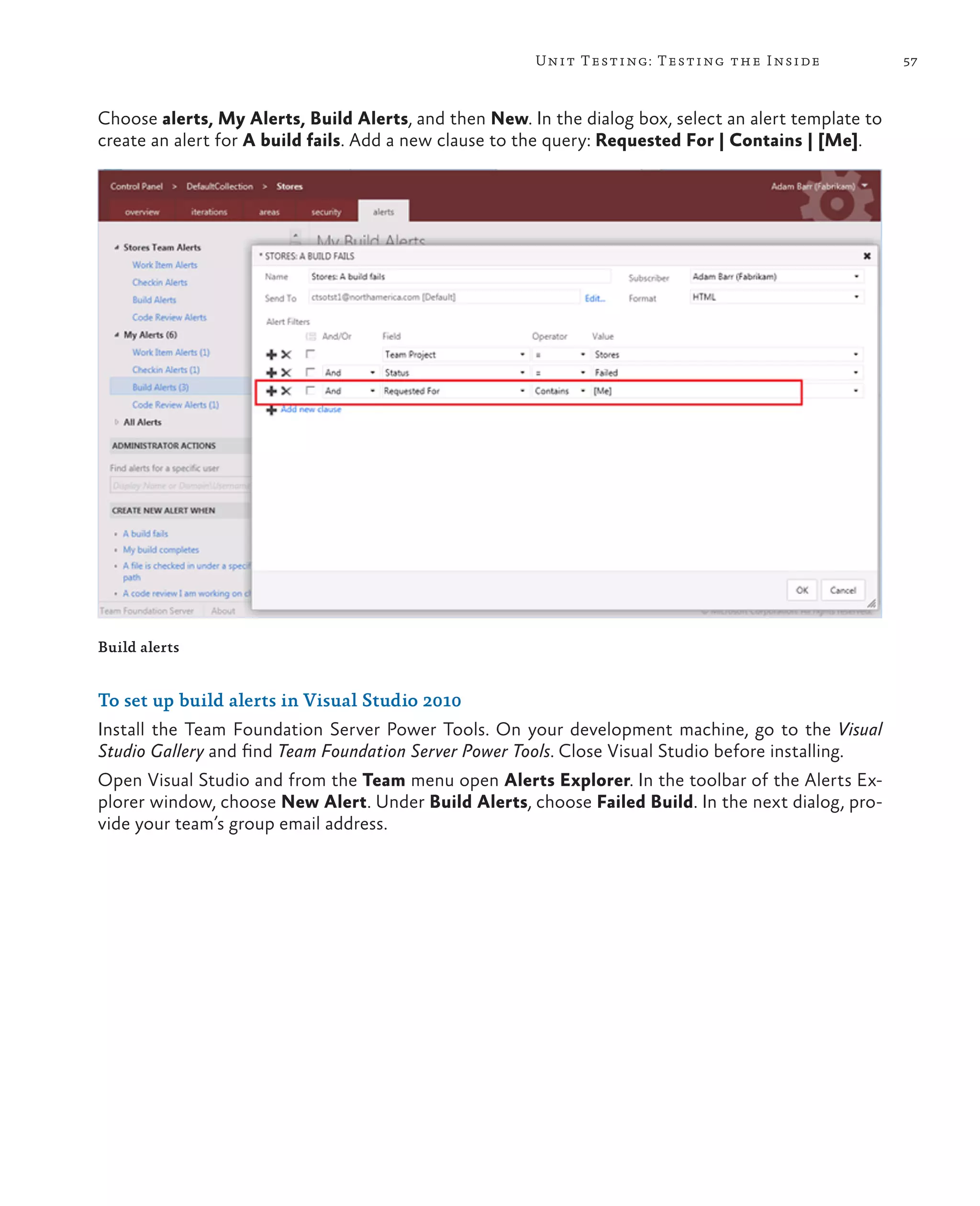 57Unit Testing: Testing the Inside Build alerts To set up build alerts in Visual Studio 2010 Install the Team Foundation Server Power Tools. On your development machine, go to the Visual Studio Gallery and find Team Foundation Server Power Tools. Close Visual Studio before installing. Open Visual Studio and from the Team menu open Alerts Explorer. In the toolbar of the Alerts Ex- plorer window, choose New Alert. Under Build Alerts, choose Failed Build. In the next dialog, pro- vide your team’s group email address. Choose alerts, My Alerts, Build Alerts, and then New. In the dialog box, select an alert template to create an alert for A build fails. Add a new clause to the query: Requested For | Contains | [Me]. 