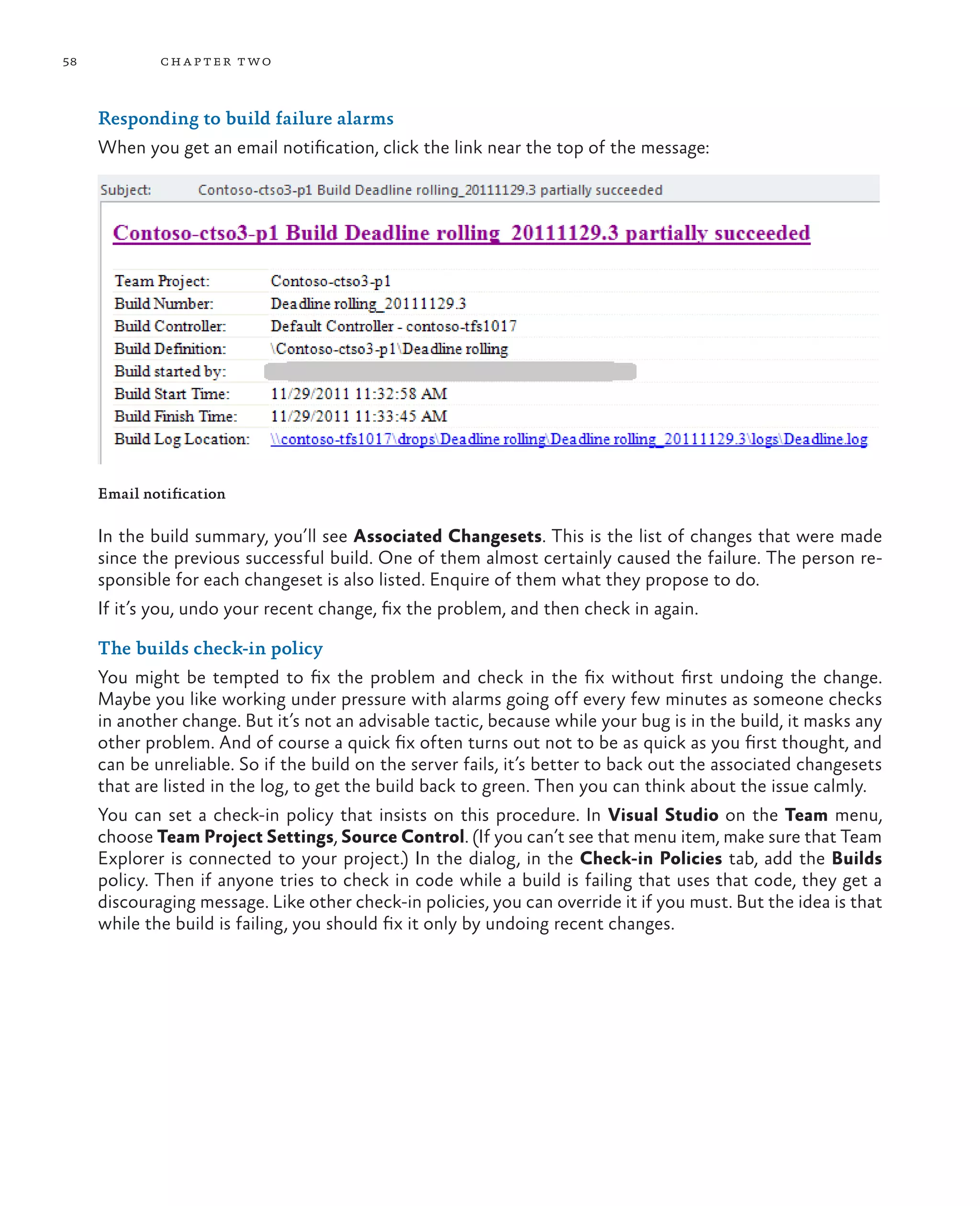 58 chapter two Responding to build failure alarms When you get an email notification, click the link near the top of the message: Email notification In the build summary, you’ll see Associated Changesets. This is the list of changes that were made since the previous successful build. One of them almost certainly caused the failure. The person re- sponsible for each changeset is also listed. Enquire of them what they propose to do. If it’s you, undo your recent change, fix the problem, and then check in again. The builds check-in policy You might be tempted to fix the problem and check in the fix without first undoing the change. Maybe you like working under pressure with alarms going off every few minutes as someone checks in another change. But it’s not an advisable tactic, because while your bug is in the build, it masks any other problem. And of course a quick fix often turns out not to be as quick as you first thought, and can be unreliable. So if the build on the server fails, it’s better to back out the associated changesets that are listed in the log, to get the build back to green. Then you can think about the issue calmly. You can set a check-in policy that insists on this procedure. In Visual Studio on the Team menu, choose Team Project Settings, Source Control. (If you can’t see that menu item, make sure that Team Explorer is connected to your project.) In the dialog, in the Check-in Policies tab, add the Builds policy. Then if anyone tries to check in code while a build is failing that uses that code, they get a discouraging message. Like other check-in policies, you can override it if you must. But the idea is that while the build is failing, you should fix it only by undoing recent changes. 