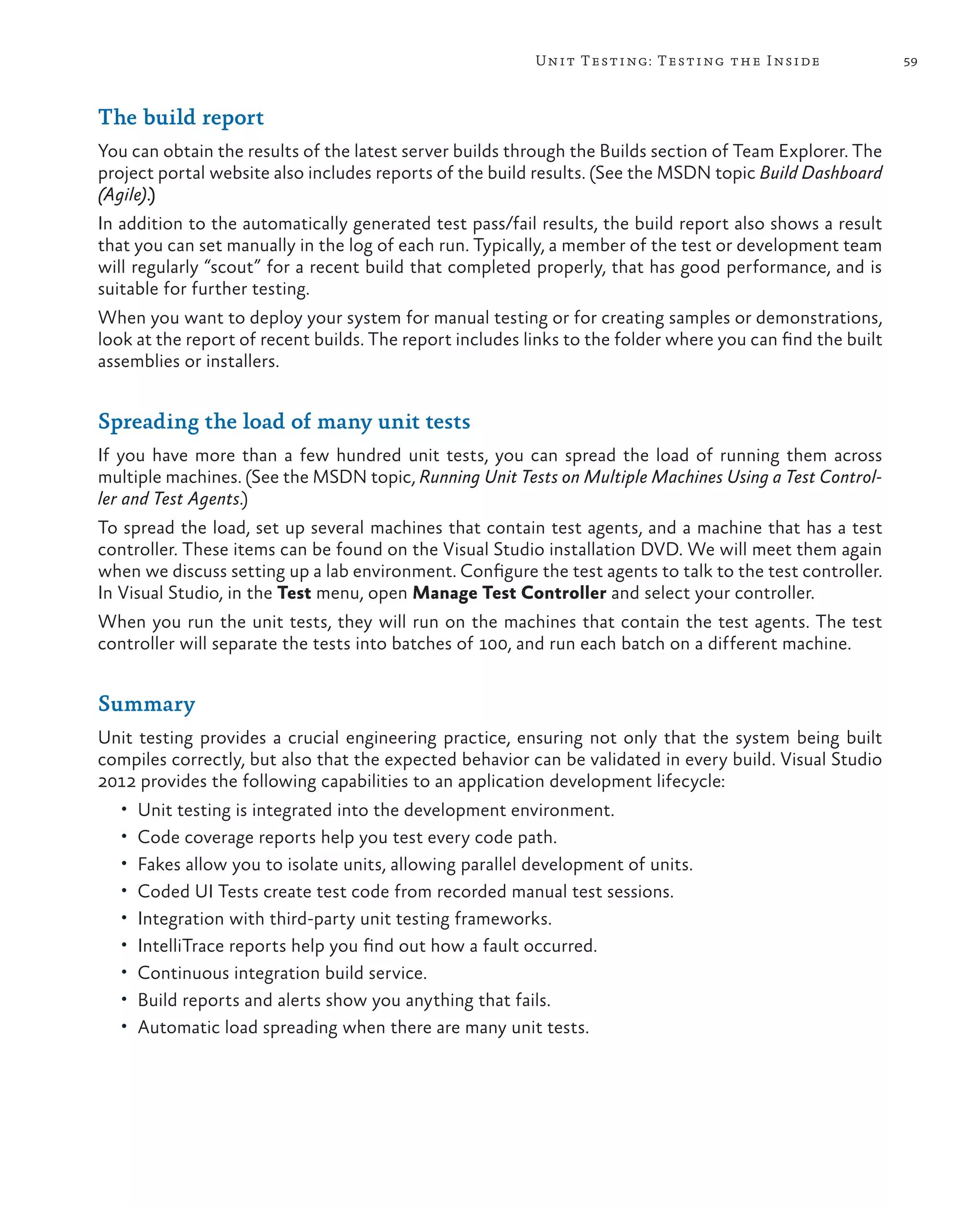 59Unit Testing: Testing the Inside The build report You can obtain the results of the latest server builds through the Builds section of Team Explorer. The project portal website also includes reports of the build results. (See the MSDN topic Build Dashboard (Agile).) In addition to the automatically generated test pass/fail results, the build report also shows a result that you can set manually in the log of each run. Typically, a member of the test or development team will regularly “scout” for a recent build that completed properly, that has good performance, and is suitable for further testing. When you want to deploy your system for manual testing or for creating samples or demonstrations, look at the report of recent builds. The report includes links to the folder where you can find the built assemblies or installers. Spreading the load of many unit tests If you have more than a few hundred unit tests, you can spread the load of running them across multiple machines. (See the MSDN topic, Running Unit Tests on Multiple Machines Using a Test Control- ler and Test Agents.) To spread the load, set up several machines that contain test agents, and a machine that has a test controller. These items can be found on the Visual Studio installation DVD. We will meet them again when we discuss setting up a lab environment. Configure the test agents to talk to the test controller. In Visual Studio, in the Test menu, open Manage Test Controller and select your controller. When you run the unit tests, they will run on the machines that contain the test agents. The test controller will separate the tests into batches of 100, and run each batch on a different machine. Summary Unit testing provides a crucial engineering practice, ensuring not only that the system being built compiles correctly, but also that the expected behavior can be validated in every build. Visual Studio 2012 provides the following capabilities to an application development lifecycle: • Unit testing is integrated into the development environment. • Code coverage reports help you test every code path. • Fakes allow you to isolate units, allowing parallel development of units. • Coded UI Tests create test code from recorded manual test sessions. • Integration with third-party unit testing frameworks. • IntelliTrace reports help you find out how a fault occurred. • Continuous integration build service. • Build reports and alerts show you anything that fails. • Automatic load spreading when there are many unit tests. 