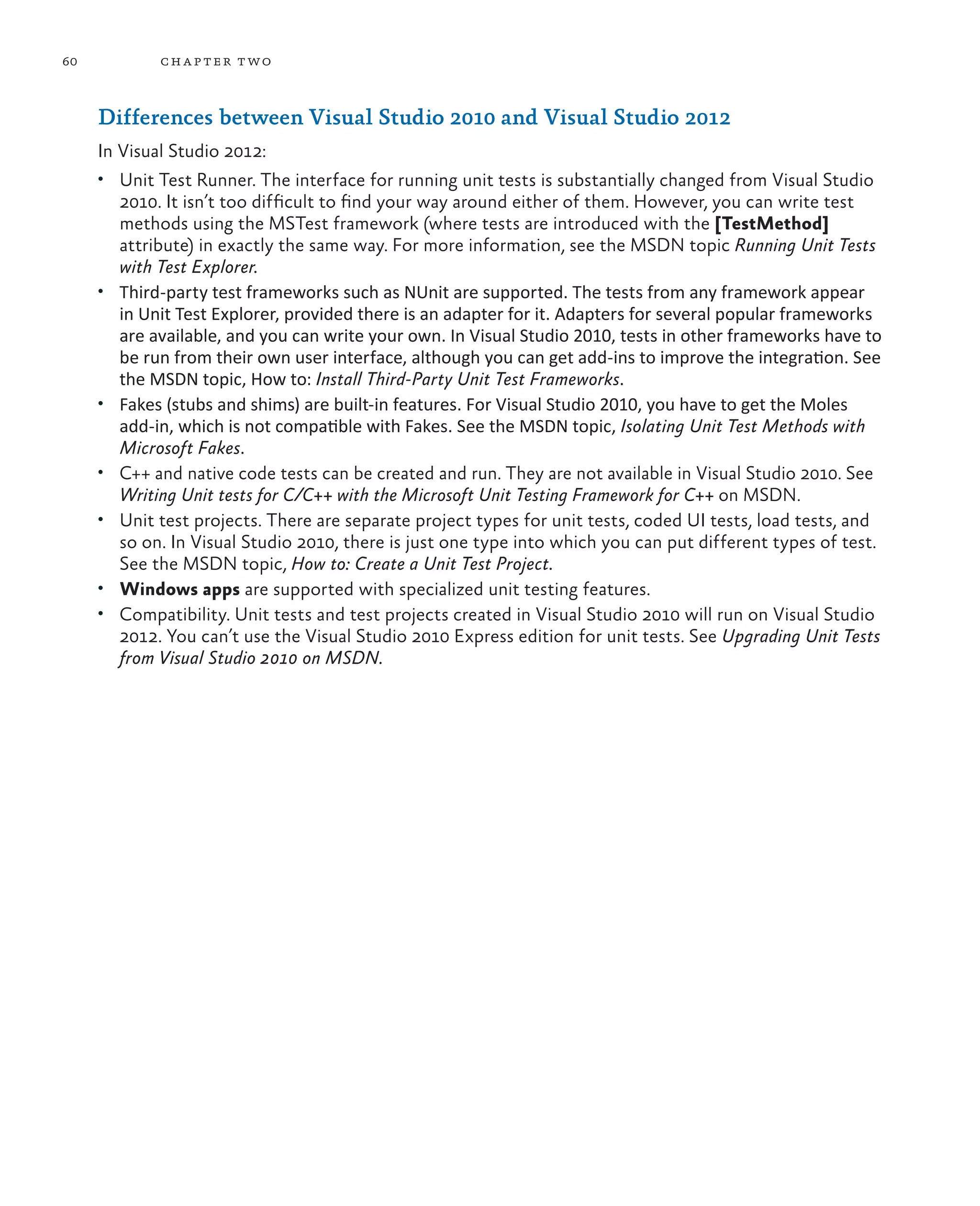 60 chapter two Differences between Visual Studio 2010 and Visual Studio 2012 In Visual Studio 2012: • Unit Test Runner. The interface for running unit tests is substantially changed from Visual Studio 2010. It isn’t too difficult to find your way around either of them. However, you can write test methods using the MSTest framework (where tests are introduced with the [TestMethod] attribute) in exactly the same way. For more information, see the MSDN topic Running Unit Tests with Test Explorer. • Third-party test frameworks such as NUnit are supported. The tests from any framework appear in Unit Test Explorer, provided there is an adapter for it. Adapters for several popular frameworks are available, and you can write your own. In Visual Studio 2010, tests in other frameworks have to be run from their own user interface, although you can get add-ins to improve the integration. See the MSDN topic, How to: Install Third-Party Unit Test Frameworks. • Fakes (stubs and shims) are built-in features. For Visual Studio 2010, you have to get the Moles add-in, which is not compatible with Fakes. See the MSDN topic, Isolating Unit Test Methods with Microsoft Fakes. • C++ and native code tests can be created and run. They are not available in Visual Studio 2010. See Writing Unit tests for C/C++ with the Microsoft Unit Testing Framework for C++ on MSDN. • Unit test projects. There are separate project types for unit tests, coded UI tests, load tests, and so on. In Visual Studio 2010, there is just one type into which you can put different types of test. See the MSDN topic, How to: Create a Unit Test Project. • Windows apps are supported with specialized unit testing features. • Compatibility. Unit tests and test projects created in Visual Studio 2010 will run on Visual Studio 2012. You can’t use the Visual Studio 2010 Express edition for unit tests. See Upgrading Unit Tests from Visual Studio 2010 on MSDN. 