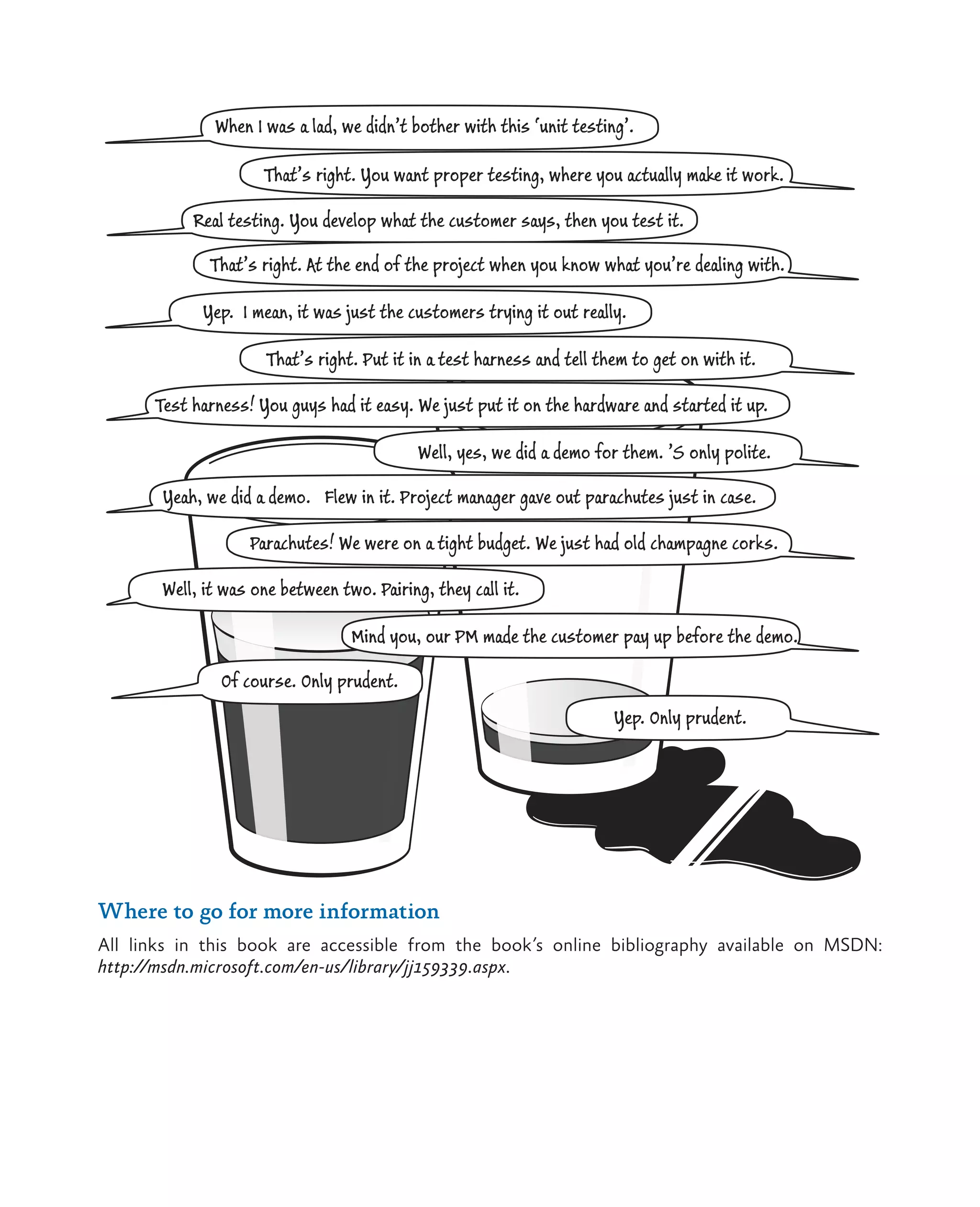 61Unit Testing: Testing the Inside When I was a lad, we didn’t bother with this ‘unit testing’. That’s right. You want proper testing, where you actually make it work. Real testing. You develop what the customer says, then you test it. That’s right. At the end of the project when you know what you’re dealing with. Yep. I mean, it was just the customers trying it out really. That’s right. Put it in a test harness and tell them to get on with it. Test harness! You guys had it easy. We just put it on the hardware and started it up. Well, yes, we did a demo for them. ’S only polite. Yeah, we did a demo. Flew in it. Project manager gave out parachutes just in case. Parachutes! We were on a tight budget. We just had old champagne corks. Well, it was one between two. Pairing, they call it. Mind you, our PM made the customer pay up before the demo. Of course. Only prudent. Yep. Only prudent. Where to go for more information All links in this book are accessible from the book’s online bibliography available on MSDN: http://msdn.microsoft.com/en-us/library/jj159339.aspx. 