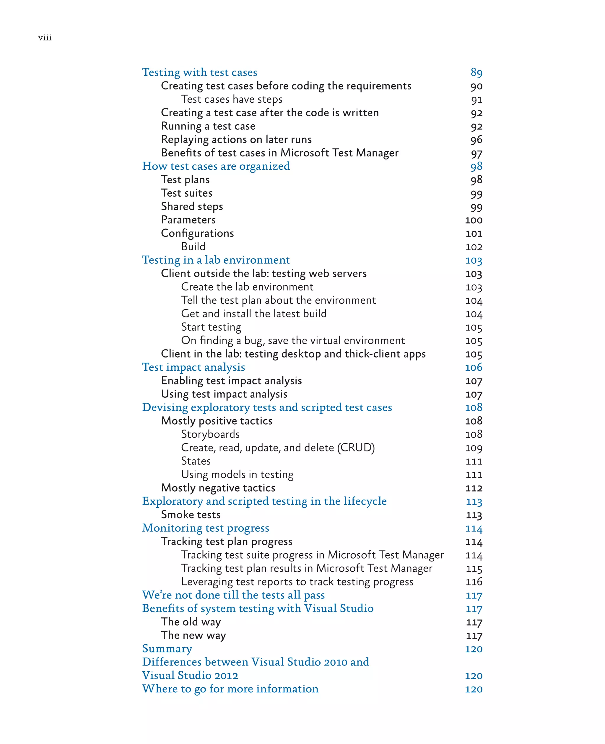 viii Testing with test cases 89 Creating test cases before coding the requirements 90 Test cases have steps 91 Creating a test case after the code is written 92 Running a test case 92 Replaying actions on later runs 96 Benefits of test cases in Microsoft Test Manager 97 How test cases are organized 98 Test plans 98 Test suites 99 Shared steps 99 Parameters	100 Configurations	101 Build	102 Testing in a lab environment 103 Client outside the lab: testing web servers 103 Create the lab environment 103 Tell the test plan about the environment 104 Get and install the latest build 104 Start testing 105 On finding a bug, save the virtual environment 105 Client in the lab: testing desktop and thick-client apps 105 Test impact analysis 106 Enabling test impact analysis 107 Using test impact analysis 107 Devising exploratory tests and scripted test cases 108 Mostly positive tactics 108 Storyboards	108 Create, read, update, and delete (CRUD) 109 States	111 Using models in testing 111 Mostly negative tactics 112 Exploratory and scripted testing in the lifecycle 113 Smoke tests 113 Monitoring test progress 114 Tracking test plan progress 114 Tracking test suite progress in Microsoft Test Manager 114 Tracking test plan results in Microsoft Test Manager 115 Leveraging test reports to track testing progress 116 We’re not done till the tests all pass 117 Benefits of system testing with Visual Studio 117 The old way 117 The new way 117 Summary	120 Differences between Visual Studio 2010 and Visual Studio 2012 120 Where to go for more information 120 