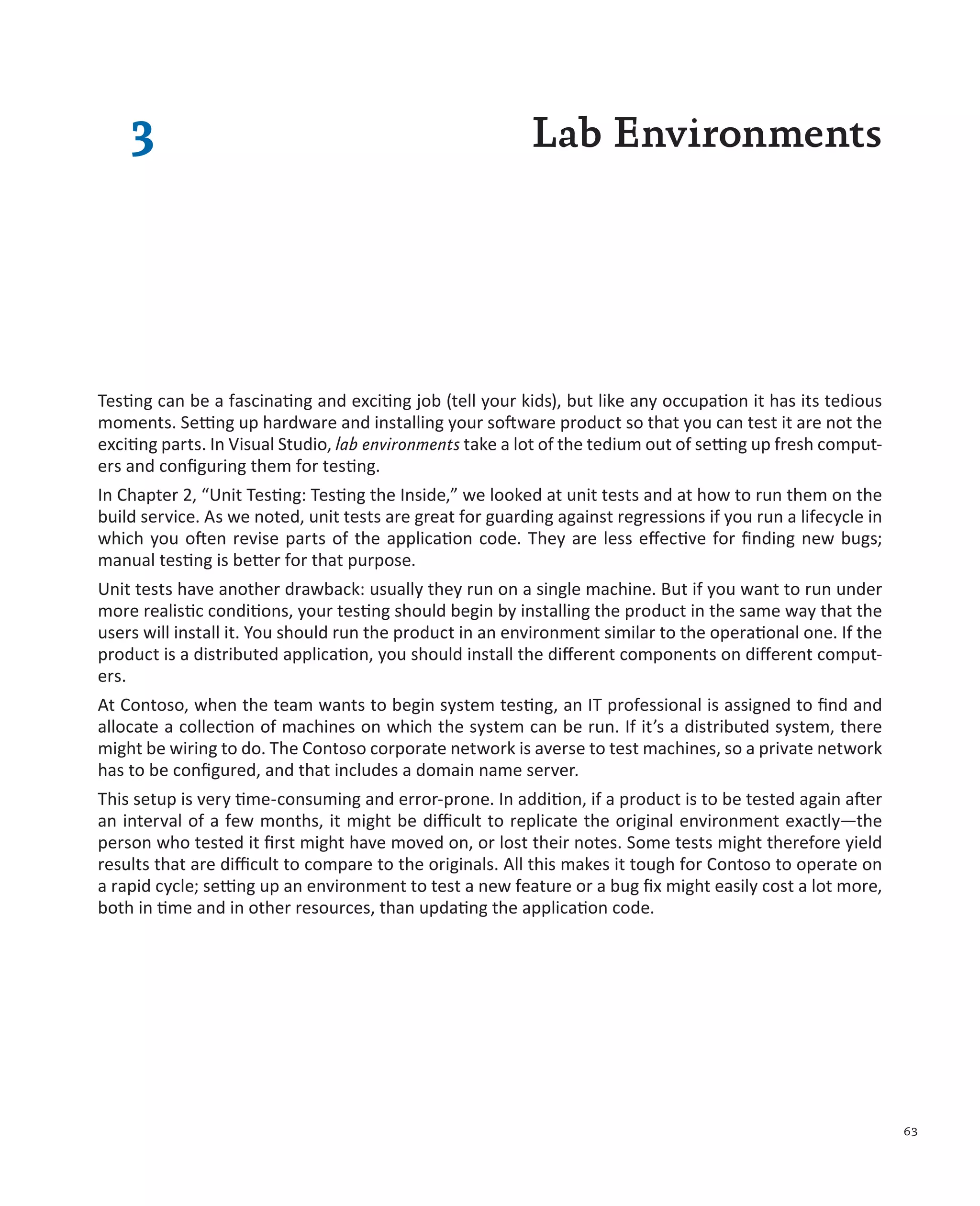 63 3 Lab Environments Testing can be a fascinating and exciting job (tell your kids), but like any occupation it has its tedious moments. Setting up hardware and installing your software product so that you can test it are not the exciting parts. In Visual Studio, lab environments take a lot of the tedium out of setting up fresh comput- ers and configuring them for testing. In Chapter 2, “Unit Testing: Testing the Inside,” we looked at unit tests and at how to run them on the build service. As we noted, unit tests are great for guarding against regressions if you run a lifecycle in which you often revise parts of the application code. They are less effective for finding new bugs; manual testing is better for that purpose. Unit tests have another drawback: usually they run on a single machine. But if you want to run under more realistic conditions, your testing should begin by installing the product in the same way that the users will install it. You should run the product in an environment similar to the operational one. If the product is a distributed application, you should install the different components on different comput- ers. At Contoso, when the team wants to begin system testing, an IT professional is assigned to find and allocate a collection of machines on which the system can be run. If it’s a distributed system, there might be wiring to do. The Contoso corporate network is averse to test machines, so a private network has to be configured, and that includes a domain name server. This setup is very time-consuming and error-prone. In addition, if a product is to be tested again after an interval of a few months, it might be difficult to replicate the original environment exactly—the person who tested it first might have moved on, or lost their notes. Some tests might therefore yield results that are difficult to compare to the originals. All this makes it tough for Contoso to operate on a rapid cycle; setting up an environment to test a new feature or a bug fix might easily cost a lot more, both in time and in other resources, than updating the application code. 