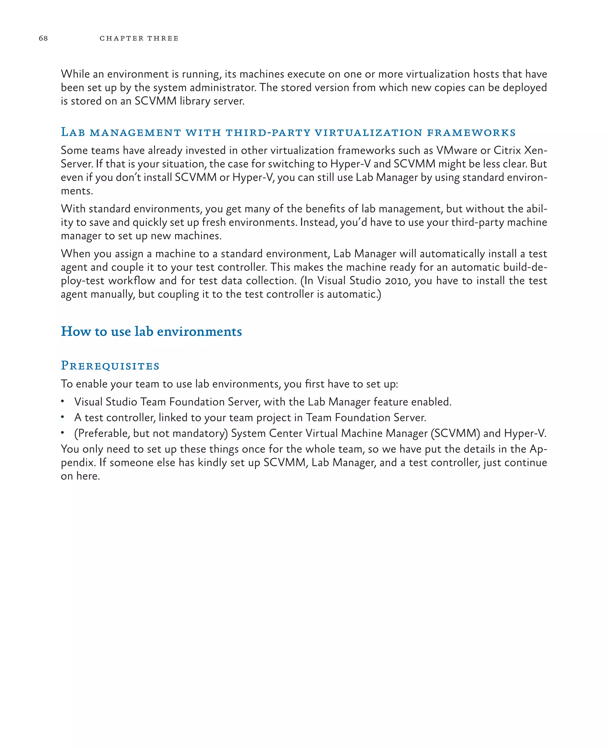 68 chapter three While an environment is running, its machines execute on one or more virtualization hosts that have been set up by the system administrator. The stored version from which new copies can be deployed is stored on an SCVMM library server. Lab management with third-party virtualization frameworks Some teams have already invested in other virtualization frameworks such as VMware or Citrix Xen- Server. If that is your situation, the case for switching to Hyper-V and SCVMM might be less clear. But even if you don’t install SCVMM or Hyper-V, you can still use Lab Manager by using standard environ- ments. With standard environments, you get many of the benefits of lab management, but without the abil- ity to save and quickly set up fresh environments. Instead, you’d have to use your third-party machine manager to set up new machines. When you assign a machine to a standard environment, Lab Manager will automatically install a test agent and couple it to your test controller. This makes the machine ready for an automatic build-de- ploy-test workflow and for test data collection. (In Visual Studio 2010, you have to install the test agent manually, but coupling it to the test controller is automatic.) How to use lab environments Prerequisites To enable your team to use lab environments, you first have to set up: • Visual Studio Team Foundation Server, with the Lab Manager feature enabled. • A test controller, linked to your team project in Team Foundation Server. • (Preferable, but not mandatory) System Center Virtual Machine Manager (SCVMM) and Hyper-V. You only need to set up these things once for the whole team, so we have put the details in the Ap- pendix. If someone else has kindly set up SCVMM, Lab Manager, and a test controller, just continue on here. 