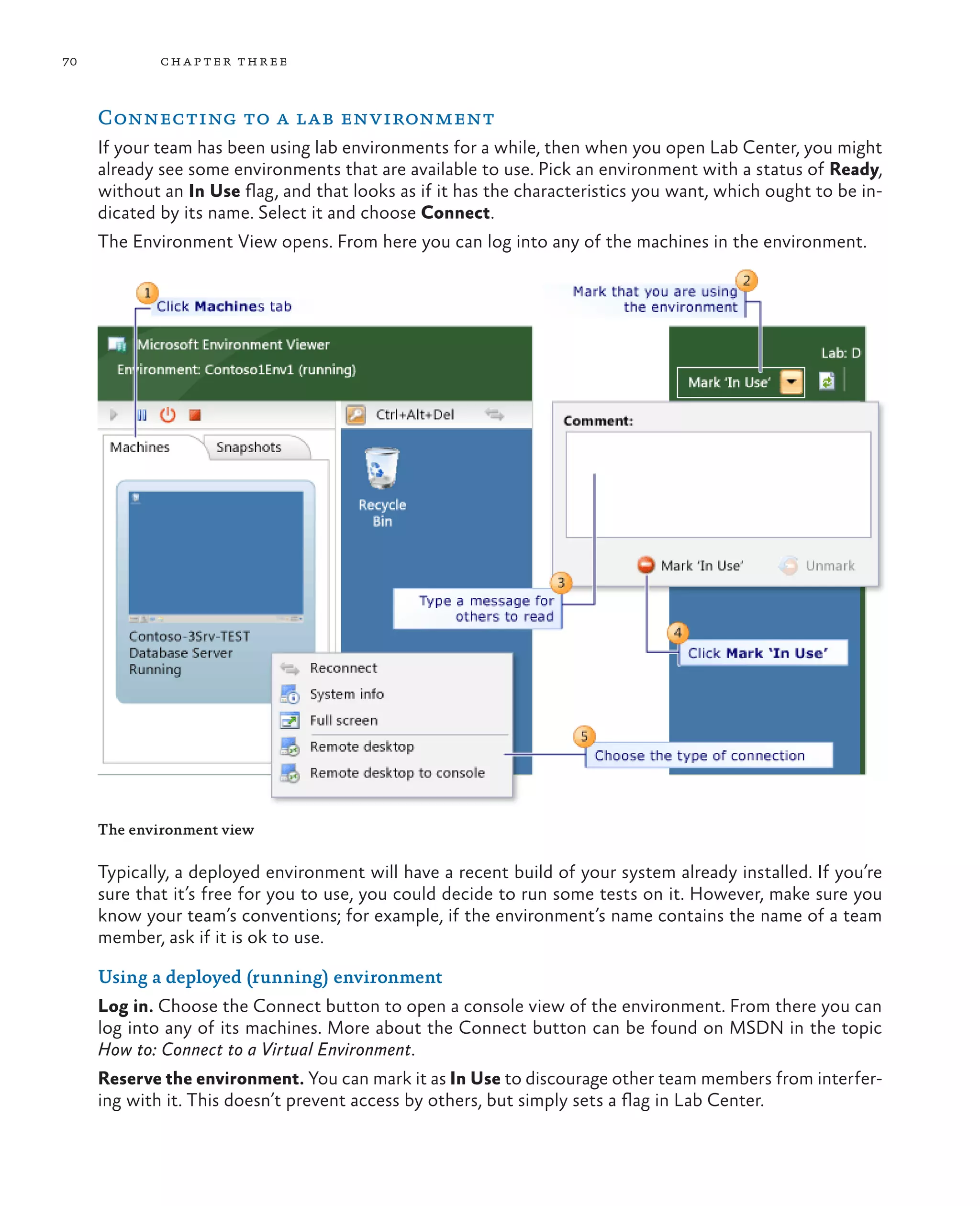 70 chapter three Connecting to a lab environment If your team has been using lab environments for a while, then when you open Lab Center, you might already see some environments that are available to use. Pick an environment with a status of Ready, without an In Use flag, and that looks as if it has the characteristics you want, which ought to be in- dicated by its name. Select it and choose Connect. The Environment View opens. From here you can log into any of the machines in the environment. The environment view Typically, a deployed environment will have a recent build of your system already installed. If you’re sure that it’s free for you to use, you could decide to run some tests on it. However, make sure you know your team’s conventions; for example, if the environment’s name contains the name of a team member, ask if it is ok to use. Using a deployed (running) environment Log in. Choose the Connect button to open a console view of the environment. From there you can log into any of its machines. More about the Connect button can be found on MSDN in the topic How to: Connect to a Virtual Environment. Reserve the environment. You can mark it as In Use to discourage other team members from interfer- ing with it. This doesn’t prevent access by others, but simply sets a flag in Lab Center. 