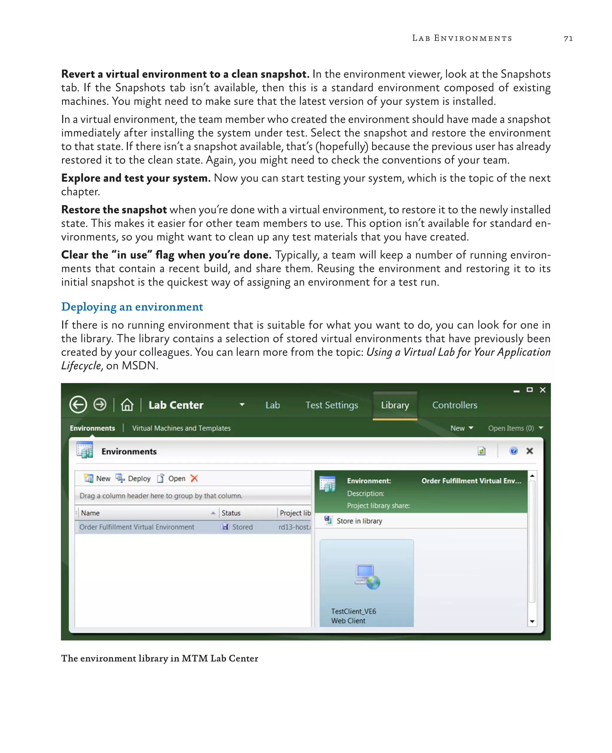 71Lab Environments Revert a virtual environment to a clean snapshot. In the environment viewer, look at the Snapshots tab. If the Snapshots tab isn’t available, then this is a standard environment composed of existing machines. You might need to make sure that the latest version of your system is installed. In a virtual environment, the team member who created the environment should have made a snapshot immediately after installing the system under test. Select the snapshot and restore the environment to that state. If there isn’t a snapshot available, that’s (hopefully) because the previous user has already restored it to the clean state. Again, you might need to check the conventions of your team. Explore and test your system. Now you can start testing your system, which is the topic of the next chapter. Restore the snapshot when you’re done with a virtual environment, to restore it to the newly installed state. This makes it easier for other team members to use. This option isn’t available for standard en- vironments, so you might want to clean up any test materials that you have created. Clear the “in use” flag when you’re done. Typically, a team will keep a number of running environ- ments that contain a recent build, and share them. Reusing the environment and restoring it to its initial snapshot is the quickest way of assigning an environment for a test run. Deploying an environment If there is no running environment that is suitable for what you want to do, you can look for one in the library. The library contains a selection of stored virtual environments that have previously been created by your colleagues. You can learn more from the topic: Using a Virtual Lab for Your Application Lifecycle, on MSDN. The environment library in MTM Lab Center 