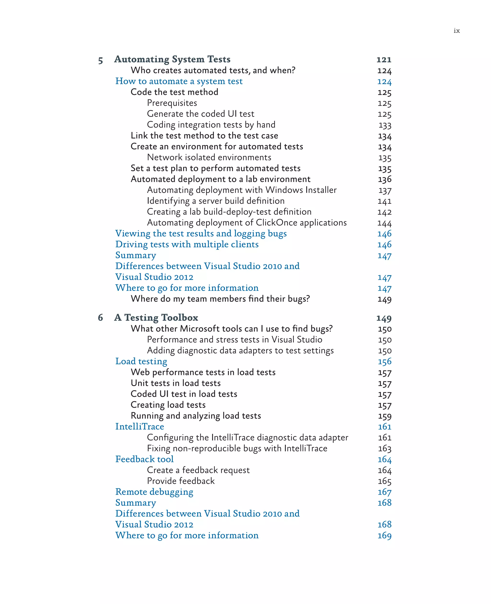 ix 5 Automating System Tests 121 Who creates automated tests, and when? 124 How to automate a system test 124 Code the test method 125 Prerequisites	125 Generate the coded UI test 125 Coding integration tests by hand 133 Link the test method to the test case 134 Create an environment for automated tests 134 Network isolated environments 135 Set a test plan to perform automated tests 135 Automated deployment to a lab environment 136 Automating deployment with Windows Installer 137 Identifying a server build definition 141 Creating a lab build-deploy-test definition 142 Automating deployment of ClickOnce applications 144 Viewing the test results and logging bugs 146 Driving tests with multiple clients 146 Summary	147 Differences between Visual Studio 2010 and Visual Studio 2012 147 Where to go for more information 147 Where do my team members find their bugs? 149 6 A Testing Toolbox 149 What other Microsoft tools can I use to find bugs? 150 Performance and stress tests in Visual Studio 150 Adding diagnostic data adapters to test settings 150 Load testing 156 Web performance tests in load tests 157 Unit tests in load tests 157 Coded UI test in load tests 157 Creating load tests 157 Running and analyzing load tests 159 IntelliTrace	161 Configuring the IntelliTrace diagnostic data adapter 161 Fixing non-reproducible bugs with IntelliTrace 163 Feedback tool 164 Create a feedback request 164 Provide feedback 165 Remote debugging 167 Summary	168 Differences between Visual Studio 2010 and Visual Studio 2012 168 Where to go for more information 169 