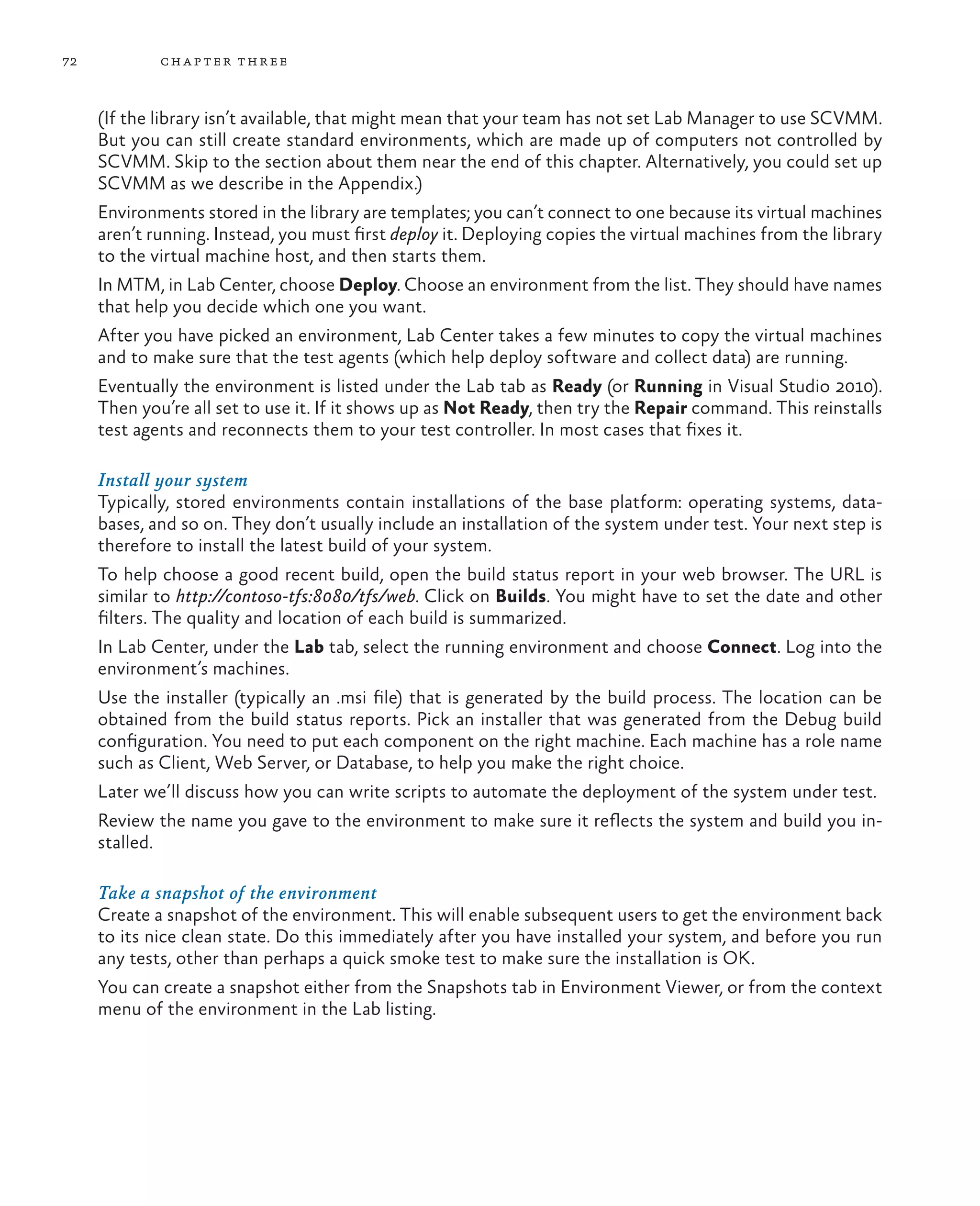 72 chapter three (If the library isn’t available, that might mean that your team has not set Lab Manager to use SCVMM. But you can still create standard environments, which are made up of computers not controlled by SCVMM. Skip to the section about them near the end of this chapter. Alternatively, you could set up SCVMM as we describe in the Appendix.) Environments stored in the library are templates; you can’t connect to one because its virtual machines aren’t running. Instead, you must first deploy it. Deploying copies the virtual machines from the library to the virtual machine host, and then starts them. In MTM, in Lab Center, choose Deploy. Choose an environment from the list. They should have names that help you decide which one you want. After you have picked an environment, Lab Center takes a few minutes to copy the virtual machines and to make sure that the test agents (which help deploy software and collect data) are running. Eventually the environment is listed under the Lab tab as Ready (or Running in Visual Studio 2010). Then you’re all set to use it. If it shows up as Not Ready, then try the Repair command. This reinstalls test agents and reconnects them to your test controller. In most cases that fixes it. Install your system Typically, stored environments contain installations of the base platform: operating systems, data- bases, and so on. They don’t usually include an installation of the system under test. Your next step is therefore to install the latest build of your system. To help choose a good recent build, open the build status report in your web browser. The URL is similar to http://contoso-tfs:8080/tfs/web. Click on Builds. You might have to set the date and other filters. The quality and location of each build is summarized. In Lab Center, under the Lab tab, select the running environment and choose Connect. Log into the environment’s machines. Use the installer (typically an .msi file) that is generated by the build process. The location can be obtained from the build status reports. Pick an installer that was generated from the Debug build configuration. You need to put each component on the right machine. Each machine has a role name such as Client, Web Server, or Database, to help you make the right choice. Later we’ll discuss how you can write scripts to automate the deployment of the system under test. Review the name you gave to the environment to make sure it reflects the system and build you in- stalled. Take a snapshot of the environment Create a snapshot of the environment. This will enable subsequent users to get the environment back to its nice clean state. Do this immediately after you have installed your system, and before you run any tests, other than perhaps a quick smoke test to make sure the installation is OK. You can create a snapshot either from the Snapshots tab in Environment Viewer, or from the context menu of the environment in the Lab listing. 
