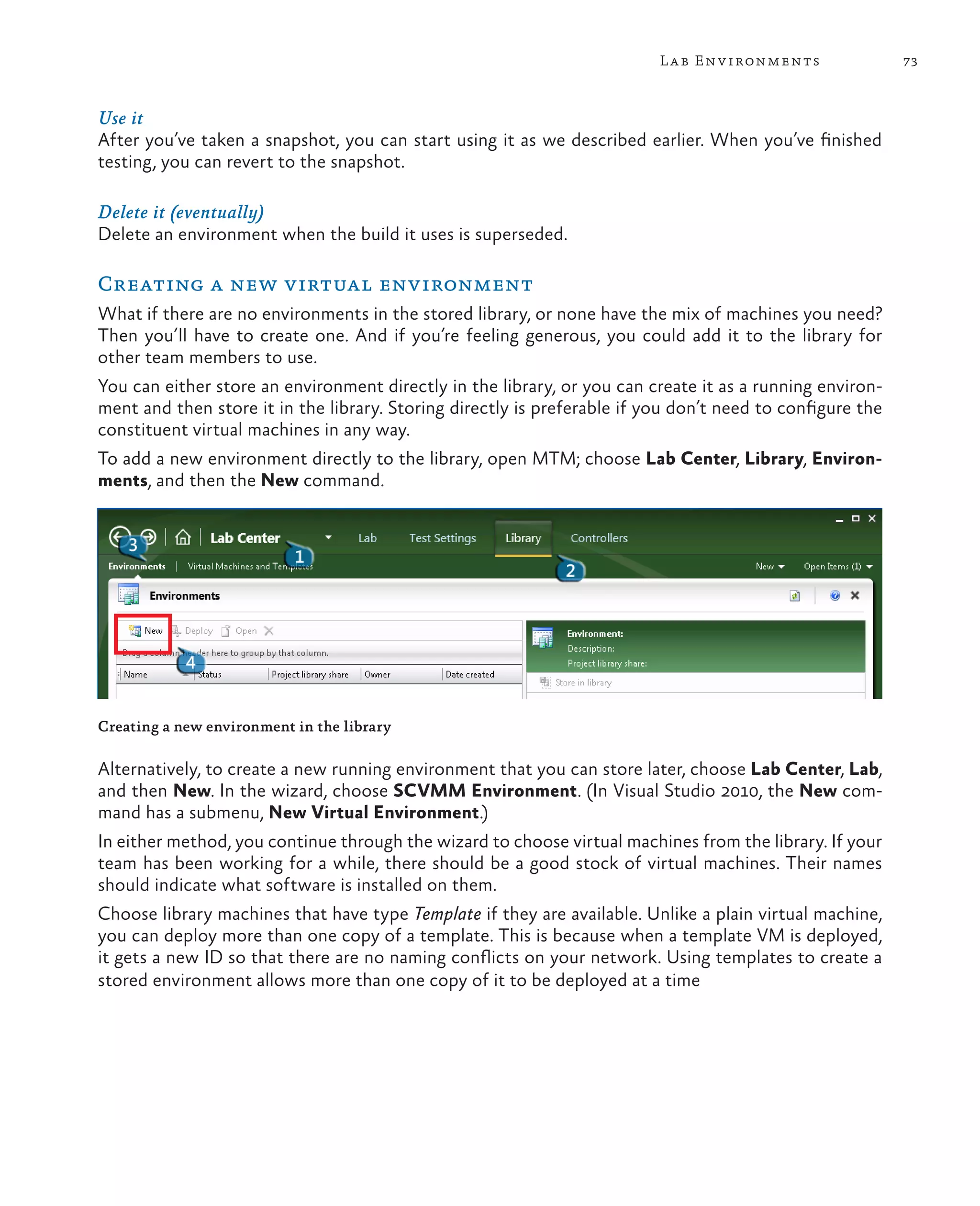 73Lab Environments Use it After you’ve taken a snapshot, you can start using it as we described earlier. When you’ve finished testing, you can revert to the snapshot. Delete it (eventually) Delete an environment when the build it uses is superseded. Creating a new virtual environment What if there are no environments in the stored library, or none have the mix of machines you need? Then you’ll have to create one. And if you’re feeling generous, you could add it to the library for other team members to use. You can either store an environment directly in the library, or you can create it as a running environ- ment and then store it in the library. Storing directly is preferable if you don’t need to configure the constituent virtual machines in any way. To add a new environment directly to the library, open MTM; choose Lab Center, Library, Environ- ments, and then the New command. Creating a new environment in the library Alternatively, to create a new running environment that you can store later, choose Lab Center, Lab, and then New. In the wizard, choose SCVMM Environment. (In Visual Studio 2010, the New com- mand has a submenu, New Virtual Environment.) In either method, you continue through the wizard to choose virtual machines from the library. If your team has been working for a while, there should be a good stock of virtual machines. Their names should indicate what software is installed on them. Choose library machines that have type Template if they are available. Unlike a plain virtual machine, you can deploy more than one copy of a template. This is because when a template VM is deployed, it gets a new ID so that there are no naming conflicts on your network. Using templates to create a stored environment allows more than one copy of it to be deployed at a time 