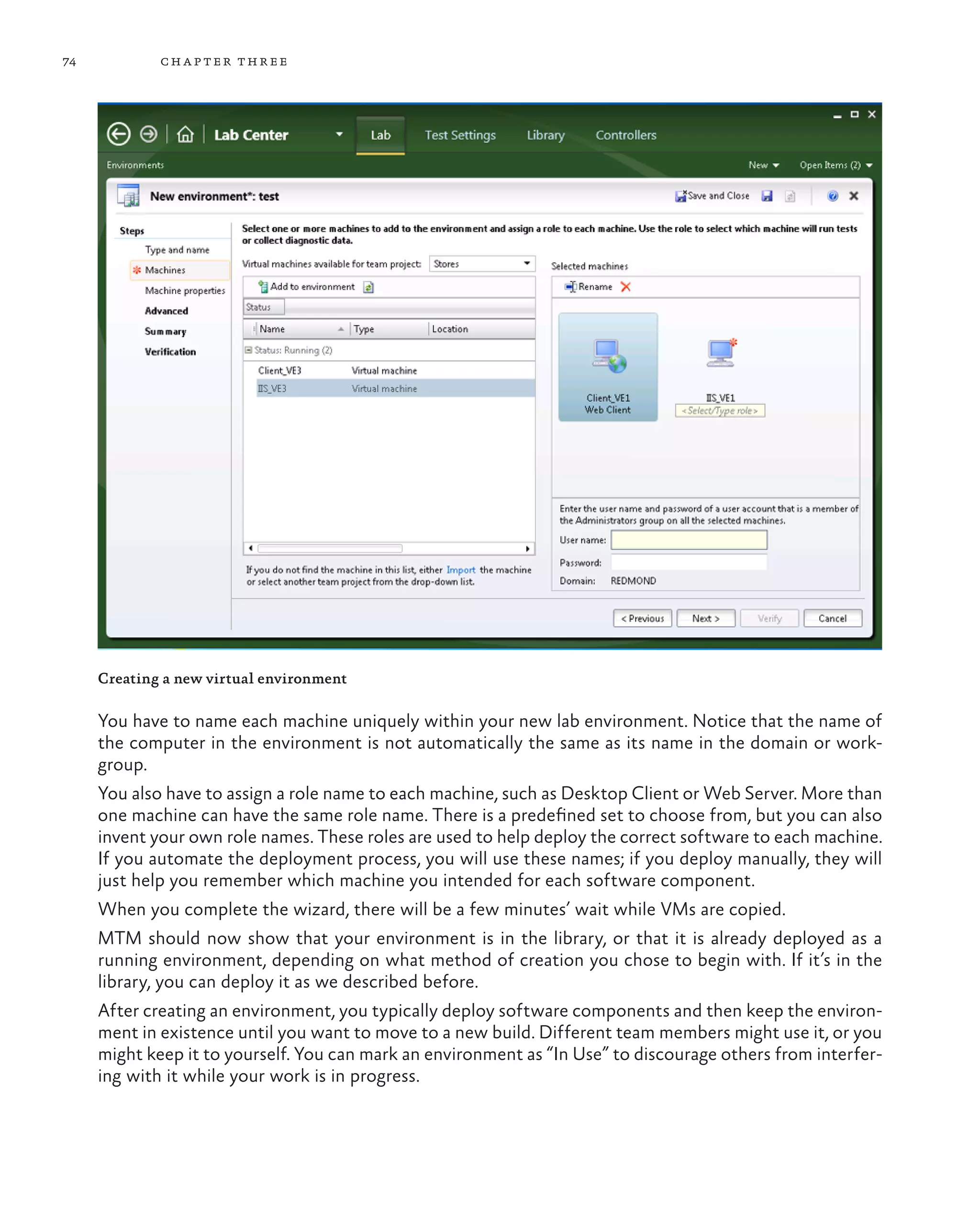 74 chapter three Creating a new virtual environment You have to name each machine uniquely within your new lab environment. Notice that the name of the computer in the environment is not automatically the same as its name in the domain or work- group. You also have to assign a role name to each machine, such as Desktop Client or Web Server. More than one machine can have the same role name. There is a predefined set to choose from, but you can also invent your own role names. These roles are used to help deploy the correct software to each machine. If you automate the deployment process, you will use these names; if you deploy manually, they will just help you remember which machine you intended for each software component. When you complete the wizard, there will be a few minutes’ wait while VMs are copied. MTM should now show that your environment is in the library, or that it is already deployed as a running environment, depending on what method of creation you chose to begin with. If it’s in the library, you can deploy it as we described before. After creating an environment, you typically deploy software components and then keep the environ- ment in existence until you want to move to a new build. Different team members might use it, or you might keep it to yourself. You can mark an environment as “In Use” to discourage others from interfer- ing with it while your work is in progress. 