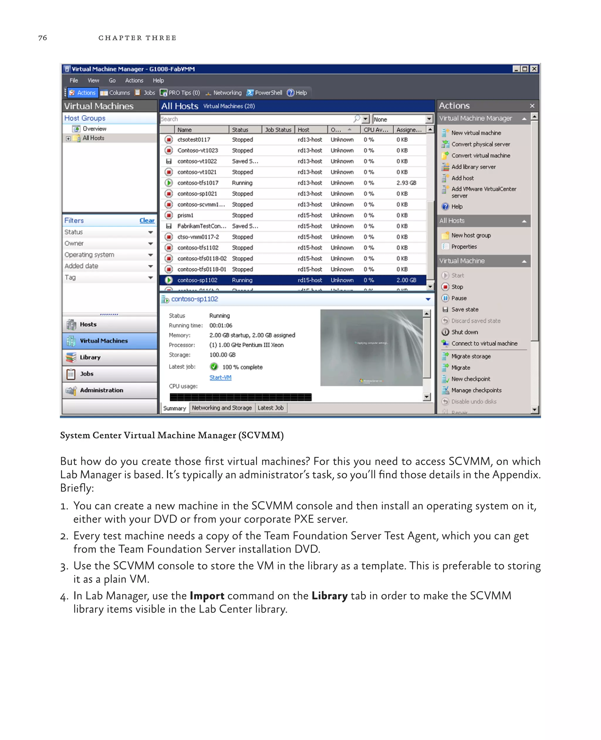 76 chapter three System Center Virtual Machine Manager (SCVMM) But how do you create those first virtual machines? For this you need to access SCVMM, on which Lab Manager is based. It’s typically an administrator’s task, so you’ll find those details in the Appendix. Briefly: 1. You can create a new machine in the SCVMM console and then install an operating system on it, either with your DVD or from your corporate PXE server. 2. Every test machine needs a copy of the Team Foundation Server Test Agent, which you can get from the Team Foundation Server installation DVD. 3. Use the SCVMM console to store the VM in the library as a template. This is preferable to storing it as a plain VM. 4. In Lab Manager, use the Import command on the Library tab in order to make the SCVMM library items visible in the Lab Center library. 