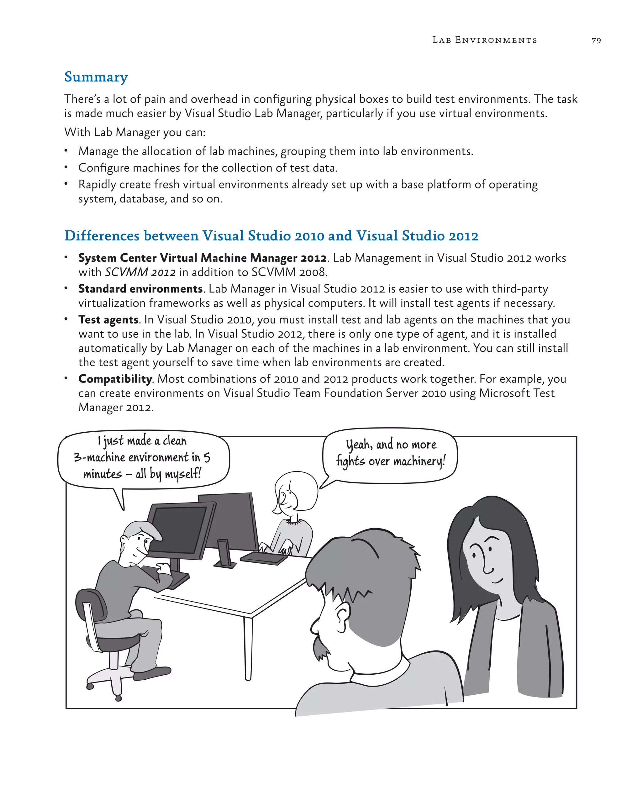 79Lab Environments Summary There’s a lot of pain and overhead in configuring physical boxes to build test environments. The task is made much easier by Visual Studio Lab Manager, particularly if you use virtual environments. With Lab Manager you can: • Manage the allocation of lab machines, grouping them into lab environments. • Configure machines for the collection of test data. • Rapidly create fresh virtual environments already set up with a base platform of operating system, database, and so on. Differences between Visual Studio 2010 and Visual Studio 2012 • System Center Virtual Machine Manager 2012. Lab Management in Visual Studio 2012 works with SCVMM 2012 in addition to SCVMM 2008. • Standard environments. Lab Manager in Visual Studio 2012 is easier to use with third-party virtualization frameworks as well as physical computers. It will install test agents if necessary. • Test agents. In Visual Studio 2010, you must install test and lab agents on the machines that you want to use in the lab. In Visual Studio 2012, there is only one type of agent, and it is installed automatically by Lab Manager on each of the machines in a lab environment. You can still install the test agent yourself to save time when lab environments are created. • Compatibility. Most combinations of 2010 and 2012 products work together. For example, you can create environments on Visual Studio Team Foundation Server 2010 using Microsoft Test Manager 2012. I just made a clean 3-machine environment in 5 minutes – all by myself! Yeah, and no more ﬁghts over machinery! 