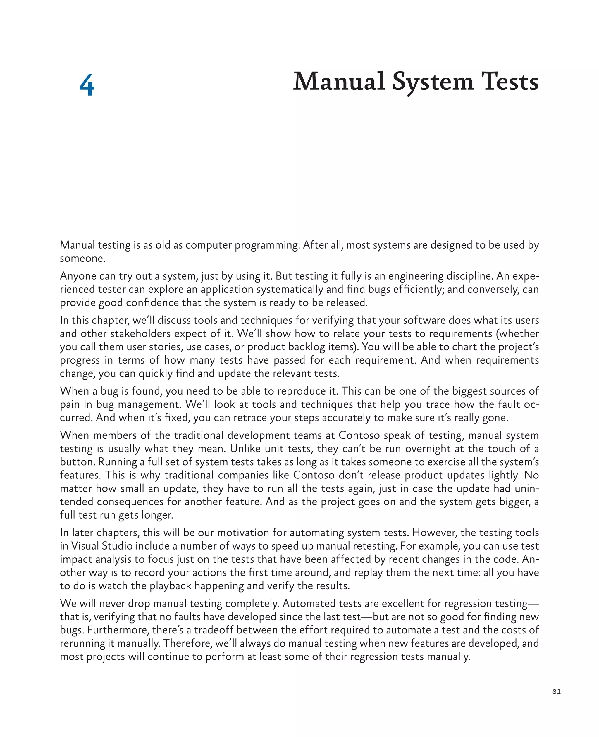 81 Manual testing is as old as computer programming. After all, most systems are designed to be used by someone. Anyone can try out a system, just by using it. But testing it fully is an engineering discipline. An expe- rienced tester can explore an application systematically and find bugs efficiently; and conversely, can provide good confidence that the system is ready to be released. In this chapter, we’ll discuss tools and techniques for verifying that your software does what its users and other stakeholders expect of it. We’ll show how to relate your tests to requirements (whether you call them user stories, use cases, or product backlog items). You will be able to chart the project’s progress in terms of how many tests have passed for each requirement. And when requirements change, you can quickly find and update the relevant tests. When a bug is found, you need to be able to reproduce it. This can be one of the biggest sources of pain in bug management. We’ll look at tools and techniques that help you trace how the fault oc- curred. And when it’s fixed, you can retrace your steps accurately to make sure it’s really gone. When members of the traditional development teams at Contoso speak of testing, manual system testing is usually what they mean. Unlike unit tests, they can’t be run overnight at the touch of a button. Running a full set of system tests takes as long as it takes someone to exercise all the system’s features. This is why traditional companies like Contoso don’t release product updates lightly. No matter how small an update, they have to run all the tests again, just in case the update had unin- tended consequences for another feature. And as the project goes on and the system gets bigger, a full test run gets longer. In later chapters, this will be our motivation for automating system tests. However, the testing tools in Visual Studio include a number of ways to speed up manual retesting. For example, you can use test impact analysis to focus just on the tests that have been affected by recent changes in the code. An- other way is to record your actions the first time around, and replay them the next time: all you have to do is watch the playback happening and verify the results. We will never drop manual testing completely. Automated tests are excellent for regression testing— that is, verifying that no faults have developed since the last test—but are not so good for finding new bugs. Furthermore, there’s a tradeoff between the effort required to automate a test and the costs of rerunning it manually. Therefore, we’ll always do manual testing when new features are developed, and most projects will continue to perform at least some of their regression tests manually. 4 Manual System Tests 
