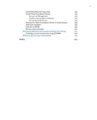 xi
Install SharePoint (if required)	 215
Install Team Foundation Server	 215
Set up Lab Management	 217
Create a team project collection	 217
Set up the build service	 217
Connect to Team Foundation Server in Visual Studio 	 220
Add team members	 220
Connect in MTM	 220
Set up a test controller	 221
Setting up physical and virtual machines for testing	 221
Creating a virtual machine by using SCVMM	 222
Where to go for more information	 223
Index	225
 