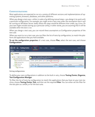 101Manual System Tests
Configurations
Most applications are expected to run on a variety of different versions and implementations of op-
erating systems, browsers, databases, and other platforms.
When you design a test case—either in code or by defining manual steps—you design it to work with
a particular configuration. For example, you might write a test case under the assumption that it will
be running on Windows Server 2008, where the steps would be different than under, say, Linux. Or
your test might include starting up a particular utility; in other words, you are assuming that it will be
available when the test is run.
When you design a test case, you can record these assumptions as Configuration properties of the
test case.
When you want to run a test case, you can filter the list of tests by configuration, to match the plat-
form and applications that you have available.
To set the configuration properties of a test case, choose Plan, select the test case, and choose
Configurations:
Setting configurations
To define your own configurations in addition to the built-in sets, choose Testing Center, Organize,
Test Configuration Manager.
To filter the list of tests by configuration to match the applications that you have on your test ma-
chine, choose Testing Center, Test, and then set the required Filter. You can either set the filter for
the test plan as a whole, or for the test suite.
 
