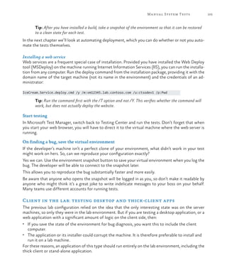 105Manual System Tests
Tip: After you have installed a build, take a snapshot of the environment so that it can be restored
to a clean state for each test.
In the next chapter we’ll look at automating deployment, which you can do whether or not you auto-
mate the tests themselves.
Installing a web service
Web services are a frequent special case of installation. Provided you have installed the Web Deploy
tool (MSDeploy) on the machine running Internet Information Services (IIS), you can run the installa-
tion from any computer. Run the deploy command from the installation package, providing it with the
domain name of the target machine (not its name in the environment) and the credentials of an ad-
ministrator:
IceCream.Service.deploy.cmd /y /m:vm12345.lab.contoso.com /u:ctsodev1 /p:Pwd
Tip: Run the command first with the /T option and not /Y. This verifies whether the command will
work, but does not actually deploy the website.
Start testing
In Microsoft Test Manager, switch back to Testing Center and run the tests. Don’t forget that when
you start your web browser, you will have to direct it to the virtual machine where the web server is
running.
On finding a bug, save the virtual environment
If the developer’s machine isn’t a perfect clone of your environment, what didn’t work in your test
might work on hers. So, can we reproduce your configuration exactly?
Yes we can. Use the environment snapshot button to save your virtual environment when you log the
bug. The developer will be able to connect to the snapshot later.
This allows you to reproduce the bug substantially faster and more easily.
Be aware that anyone who opens the snapshot will be logged in as you, so don’t make it readable by
anyone who might think it’s a great joke to write indelicate messages to your boss on your behalf.
Many teams use different accounts for running tests.
Client in the lab: testing desktop and thick-client apps
The previous lab configuration relied on the idea that the only interesting state was on the server
machines, so only they were in the lab environment. But if you are testing a desktop application, or a
web application with a significant amount of logic on the client side, then:
•	 If you save the state of the environment for bug diagnosis, you want this to include the client
computer.
•	 The application or its installer could corrupt the machine. It is therefore preferable to install and
run it on a lab machine.
For these reasons, an application of this type should run entirely on the lab environment, including the
thick client or stand-alone application.
 
