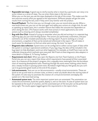 118 chapter four
•	 Repeatable test steps. A good way to clarify exactly what is meant by a particular user story is to
write it down as a series of steps. You can enter these steps in the test case.
When you run the test, you see the steps displayed at the side of the screen. This makes sure the
test exercises exactly what you agreed as the requirement. Different people will get the same
results from running the test, even if they aren’t very familiar with the product.
•	 Record/Playback. The first time you run through a test, you can record what you do. When a
new build comes out, you can run the test again and replay your actions at a single click. As well
as speeding up repeat tests, this is another feature that makes the outcome less dependent on
who’s doing the test. (This feature works with most actions in most applications, but some
actions such as drawing aren’t always recorded completely.)
•	 Bug with One Click. Instead of trying to remember what you did and writing it in a separate bug
reporting app, you just click the Bug button. The actions you performed, screenshots, and your
comments can all be included automatically in the bug report. If you’re working on a virtual
environment, a snapshot of that can be stored and referenced in the report. This all makes it
much easier for developers to find out what went wrong. No more “no repro.”
•	 Diagnostic data collection. System tests can be configured to collect various types of data while
the system is running in operational conditions. If you log a bug, the data will be included in the
bug report to help developers work out what happened. For example, an IntelliTrace trace can be
collected, showing which methods were executed. We’ll look at these diagnostic data adapters in
more detail in Chapter 6, “A Testing Toolbox.”
•	 Requirements test chart. When you open the Reports site from Team Explorer, or the Project
Portal site, you can see a report that shows which requirements have passed all their associated
tests. As a measure of the project’s progress, this is arguably more meaningful than the burndown
chart of remaining development tasks. Powering through the work means nothing unless there’s
also a steady increase in passing system tests. Burndown might help you feel good, but you can’t
use it to guarantee good results at the end of the project.
•	 Lab environments. Tests are run on lab environments—usually virtual environments. These are
quick to set up and reset to a known state, so there is never any doubt about the starting state of
the system. It’s also easy to automate the creation of a virtual environment and deploy the
system on it. No more hard wiring.
•	 Automated system tests. The most important system tests are automated. The automation can
create the environment, build the system, deploy it, and run the tests. A suite of system tests can
be repeated at the touch of a button, and the automated part of the test plan can be performed
every night. The results appear logged against the requirements in the report charts.
 