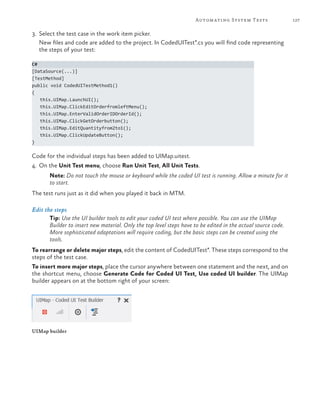 127Automating System Tests
3.	 Select the test case in the work item picker.
	 New files and code are added to the project. In CodedUITest*.cs you will find code representing
the steps of your test:
C#
[DataSource(...)]
[TestMethod]
public void CodedUITestMethod1()
{
this.UIMap.LaunchUI();
this.UIMap.ClickEditOrderfromleftMenu();
this.UIMap.EnterValidOrderIDOrderId();
this.UIMap.ClickGetOrderbutton();
this.UIMap.EditQuantityfrom2to1();
this.UIMap.ClickUpdateButton();
}
Code for the individual steps has been added to UIMap.uitest.
4.	 On the Unit Test menu, choose Run Unit Test, All Unit Tests.
Note: Do not touch the mouse or keyboard while the coded UI test is running. Allow a minute for it
to start.
The test runs just as it did when you played it back in MTM.
Edit the steps
Tip: Use the UI builder tools to edit your coded UI test where possible. You can use the UIMap
Builder to insert new material. Only the top level steps have to be edited in the actual source code.
More sophisticated adaptations will require coding, but the basic steps can be created using the
tools.
To rearrange or delete major steps, edit the content of CodedUITest*. These steps correspond to the
steps of the test case.
To insert more major steps, place the cursor anywhere between one statement and the next, and on
the shortcut menu, choose Generate Code for Coded UI Test, Use coded UI builder. The UIMap
builder appears on at the bottom right of your screen:
UIMap builder
 