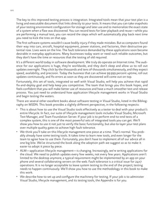 xvi
The key to this improved testing process is integration. Integrated tools mean that your test plan is a
living and executable document that links directly to your tests. It means that you can take snapshots
of your testing environment configuration for storage and later use and to memorialize the exact state
of a system when a flaw was discovered. You can record tests for later playback and reuse—while you
are performing a manual test, you can record the steps which will automatically play back next time
you need to kick the tires on that app.
The first software systems wouldn’t cause bodily injury if they made mistakes. But as computers found
their way into cars, aircraft, hospital equipment, power stations, and factories, their destructive po-
tential rose. Lives were on the line. The fault tolerance demanded by these applications soon became
desirable in everyday applications. Many businesses today want or need such reliable outcomes, but
they don’t have the time or resources that the testing of old required.
It’s a different world today in software development. We truly do operate on Internet time. The audi-
ence for our applications is huge, they’re worldwide, and they don’t sleep and allow us to roll out
updates overnight. They click by the thousands and tens of thousands simultaneously, and they expect
speed, availability, and precision. Today the business that can achieve 99.999 percent uptime, roll out
updates continuously, and fix errors as soon as they are discovered will come out on top.
Fortunately, this set of tools, integrated so well with Visual Studio, will help you achieve that rapid
fix-and-deploy goal and help keep you competitive. The team that brings you this book hopes, and
feels confident that you will make better use of resources and have a much smoother test and release
process. You just need to understand how application lifecycle management works in Visual Studio
and begin testing the waters.
There are several other excellent books about software testing in Visual Studio, listed in the Bibliog-
raphy on MSDN. This book provides a slightly different perspective, in the following respects:
•	 This is about how to use the Visual Studio tools effectively as a tester to deal with your product’s
entire lifecycle. In fact, our suite of lifecycle management tools includes Visual Studio, Microsoft
Test Manager, and Team Foundation Server. If your job is to perform end-to-end tests of a
complex system, this is one of the most powerful sets of integrated tools you can get. We’ll
show you how to use it not just to verify the basic functionality, but also to layer your test plans
over multiple quality gates to achieve high fault tolerance.
•	 We think you’ll take on this lifecycle management one piece at a time. That’s normal. You prob-
ably already have some testing tools. It takes time to learn new tools, and even longer for the
team to agree how to use them. Fortunately, you don’t have to implement all of our advice all in
one big bite. We’ve structured the book along the adoption path we suggest so as to make it
easier to adopt it piece by piece.
•	 ALM—application lifecycle management—is changing. Increasingly, we’re writing applications for
the cloud. We need to publish updates every few weeks, not every few years. Applications aren’t
limited to the desktop anymore; a typical requirement might be implemented by an app on your
phone and several collaborating servers on the web. Fault tolerance is a critical issue for 24x7
operations. It is no longer acceptable to leave system testing to the end of the project; testing
needs to happen continuously. We’ll show you how to use the methodology in this book to make
this work.
•	 We describe how to set up and configure the machinery for testing. If your job is to administer
Visual Studio, lifecycle management, and its testing tools, the Appendix is for you.
 