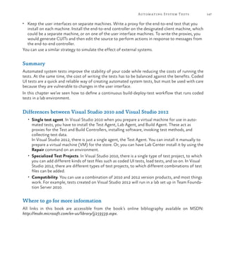 147Automating System Tests
•	 Keep the user interfaces on separate machines. Write a proxy for the end-to-end test that you
install on each machine. Install the end-to-end controller on the designated client machine, which
could be a separate machine, or on one of the user interface machines. To write the proxies, you
would generate CUITs and then edit the source to perform actions in response to messages from
the end-to-end controller.
You can use a similar strategy to simulate the effect of external systems.
Summary
Automated system tests improve the stability of your code while reducing the costs of running the
tests. At the same time, the cost of writing the tests has to be balanced against the benefits. Coded
UI tests are a quick and reliable way of creating automated system tests, but must be used with care
because they are vulnerable to changes in the user interface.
In this chapter we’ve seen how to define a continuous build-deploy-test workflow that runs coded
tests in a lab environment.
Differences between Visual Studio 2010 and Visual Studio 2012
•	 Single test agent. In Visual Studio 2010 when you prepare a virtual machine for use in auto-
mated tests, you have to install the Test Agent, Lab Agent, and Build Agent. These act as
proxies for the Test and Build Controllers, installing software, invoking test methods, and
collecting test data.
In Visual Studio 2012, there is just a single agent, the Test Agent. You can install it manually to
prepare a virtual machine (VM) for the store. Or, you can have Lab Center install it by using the
Repair command on an environment.
•	 Specialized Test Projects. In Visual Studio 2010, there is a single type of test project, to which
you can add different kinds of test files such as coded UI tests, load tests, and so on. In Visual
Studio 2012, there are different types of test projects, to which different combinations of test
files can be added.
•	 Compatibility. You can use a combination of 2010 and 2012 version products, and most things
work. For example, tests created on Visual Studio 2012 will run in a lab set up in Team Founda-
tion Server 2010.
Where to go for more information
All links in this book are accessible from the book’s online bibliography available on MSDN:
http://msdn.microsoft.com/en-us/library/jj159339.aspx.
 