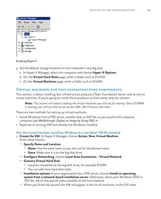 209Setting up the Infrastructure
Enabling Hyper-V
3.	 Set the default storage locations to this computer’s very big disk:
	 a. In Hyper-V Manager, select this computer and choose Hyper-V Options.
	 b. On the Virtual Hard Disks page, enter a folder such as D:VHD.
	 c. On the Virtual Machines page, enter a folder such as D:VM.
Virtual machines for test infrastructure components
This section is about installing test infrastructure products (Team Foundation Server and so on) on
virtual machines. If you’re going to install those products on bare metal, skip this section.
Note: This section isn’t about creating the virtual machines you will use for testing. Once SCVMM
is running, you will use that to set up test VMs. We’ll discuss that later.
There are two methods for setting up virtual machines:
•	 Install Windows from a PXE server, installer disk, or ISO file, as you would with a physical
computer (see Walkthrough: Deploy an Image by Using PXE; or
•	 Replicate an existing VM that already has Windows installed.
Your first virtual machine: installing Windows on a new blank VM (60 minutes)
1.	 Create the VM. In Hyper-V Manager, choose Action, New, Virtual Machine.
Enter these choices:
•	 Specify Name and Location:
•	 Name: Use the same name as you will use for the domain name.
•	 Store: Make sure it is on the big disk drive.
•	 Configure Networking: choose Local Area Connection – Virtual Network.
•	 Connect Virtual Hard Disk:
•	 Location should be on the big disk drive, for example D:VM.
•	 You can add more hard disks later.
•	 Installation options: If your organization has a PXE server, choose Install an operating
system from a network-based installation server. Otherwise, select your Windows DVD or
.ISO file, which you should make available to the host machine.
•	 When you finish the wizard, the VM will appear in the list of machines, in the Off state.
 