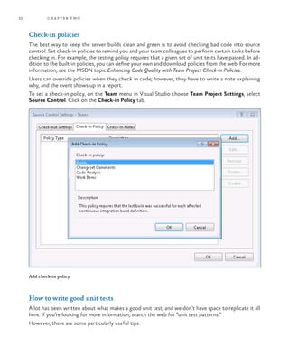 32 chapter two
Check-in policies
The best way to keep the server builds clean and green is to avoid checking bad code into source
control. Set check-in policies to remind you and your team colleagues to perform certain tasks before
checking in. For example, the testing policy requires that a given set of unit tests have passed. In ad-
dition to the built-in policies, you can define your own and download policies from the web. For more
information, see the MSDN topic Enhancing Code Quality with Team Project Check-in Policies.
Users can override policies when they check in code; however, they have to write a note explaining
why, and the event shows up in a report.
To set a check-in policy, on the Team menu in Visual Studio choose Team Project Settings, select
Source Control. Click on the Check-in Policy tab.
Add check-in policy
How to write good unit tests
A lot has been written about what makes a good unit test, and we don’t have space to replicate it all
here. If you’re looking for more information, search the web for “unit test patterns.”
However, there are some particularly useful tips.
 