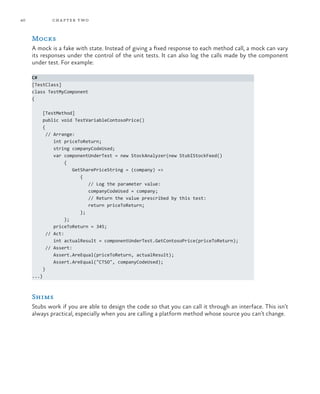 40 chapter two
Mocks
A mock is a fake with state. Instead of giving a fixed response to each method call, a mock can vary
its responses under the control of the unit tests. It can also log the calls made by the component
under test. For example:
C#
[TestClass]
class TestMyComponent
{
[TestMethod]
public void TestVariableContosoPrice()
{
// Arrange:
int priceToReturn;
string companyCodeUsed;
var componentUnderTest = new StockAnalyzer(new StubIStockFeed()
{
GetSharePriceString = (company) =>
{
// Log the parameter value:
companyCodeUsed = company;
// Return the value prescribed by this test:
return priceToReturn;
};
};
priceToReturn = 345;
// Act:
int actualResult = componentUnderTest.GetContosoPrice(priceToReturn);
// Assert:
Assert.AreEqual(priceToReturn, actualResult);
Assert.AreEqual("CTSO", companyCodeUsed);
}
...}
Shims
Stubs work if you are able to design the code so that you can call it through an interface. This isn’t
always practical, especially when you are calling a platform method whose source you can’t change.
 